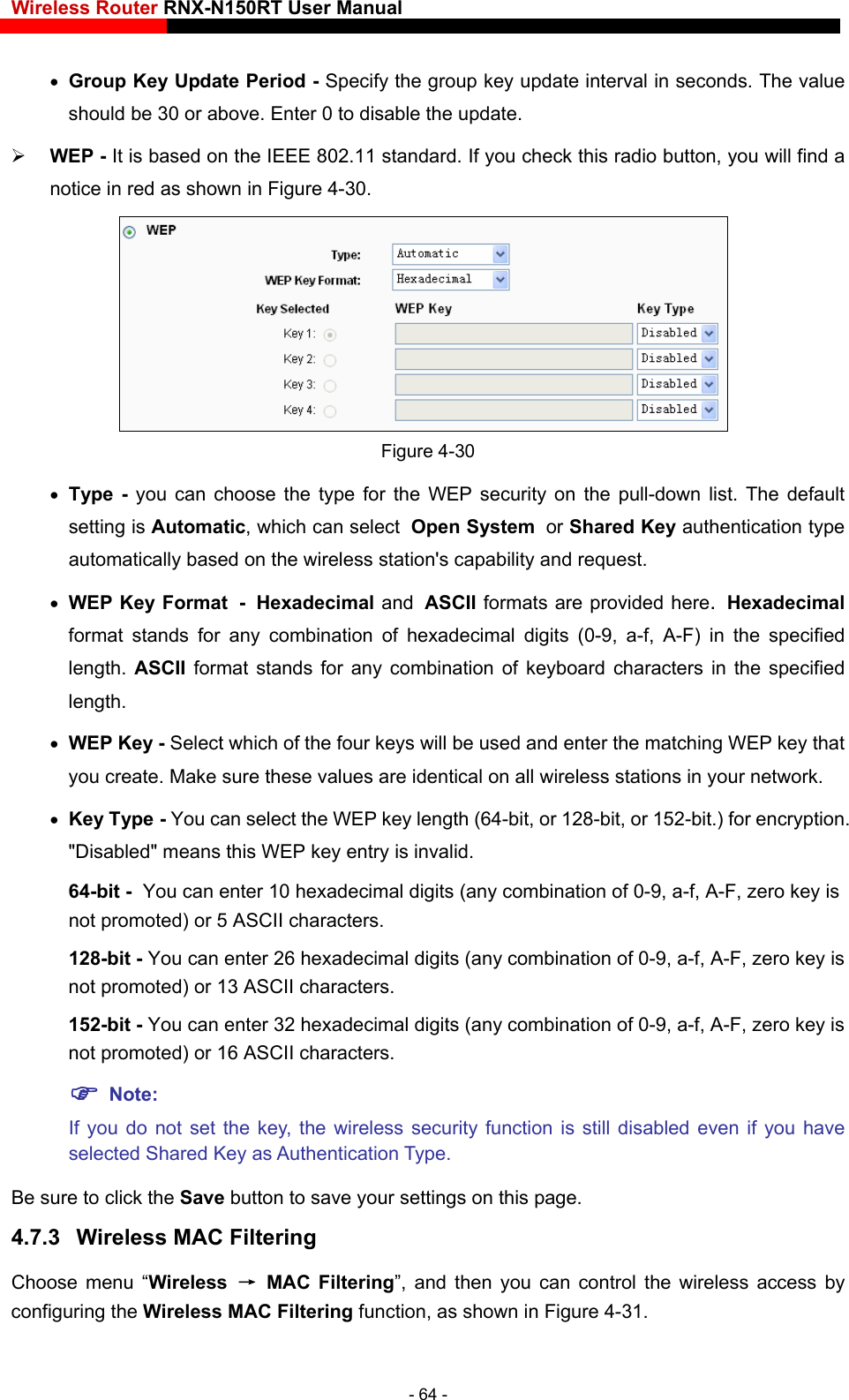 Wireless Router RNX-N150RT User Manual     Group Key Update Period - Specify the group key update interval in seconds. The value should be 30 or above. Enter 0 to disable the update.  WEP - It is based on the IEEE 802.11 standard. If you check this radio button, you will find a notice in red as shown in Figure 4-30.   Figure 4-30  Type - you can choose the type for the WEP security on the pull-down list. The default hared Key authentication type d request. n the specified length. ASCII format stands for any combination of keyboard characters in the specified length.   WEP Key - Select which of the four keys will be used and enter the matching WEP key that you create. Make sure these values are identical on all wireless stations in your network.    Key Type - You can select the WEP key length (64-bit, or 128-bit, or 152-bit.) for encryption. &quot;Disabled&quot; means this WEP key entry is invalid. 64-bit - YA-F, zero key is not promoted) or 5 ASCII characters.   128-bit - You can enter 26 hexadecimal digits (any combination of 0-9, a-f, A-F, zero key is SCII characters.   the key, the wireless security function is still disabled even if you have settings on this page. 4.7.3  Wireless MAC Filtering  Choose menu “Wireless  → MAC Filtering”, and then you can control the wireless access by setting is Automatic, which can select Open System or Sautomatically based on the wireless station&apos;s capability an WEP Key Format - Hexadecimal and ASCII formats are provided here. Hexadecimal format stands for any combination of hexadecimal digits (0-9, a-f, A-F) iou can enter 10 hexadecimal digits (any combination of 0-9, a-f, not promoted) or 13 ASCII characters.   152-bit - You can enter 32 hexadecimal digits (any combination of 0-9, a-f, A-F, zero key is not promoted) or 16 A Note:  If you do not set selected Shared Key as Authentication Type.   Be sure to click the Save button to save your configuring the Wireless MAC Filtering function, as shown in Figure 4-31. - 64 - 