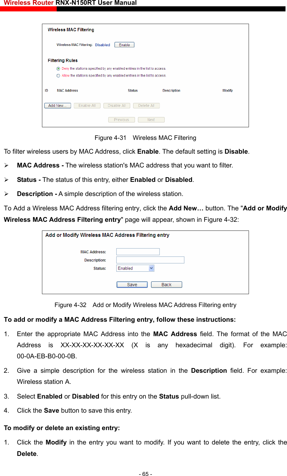 Wireless Router RNX-N150RT User Manual     Figure 4-31    Wireless MAC Filtering To filter wireless users by MAC Address, click Enable. The default setting is Disable. ress that you want to filter.   iption of the wireless station.    button. The &quot;Add or Modify entry&quot; page will appear, shown in Figure 4-32:  MAC Address - The wireless station&apos;s MAC add Status - The status of this entry, either Enabled or Disabled.  Description - A simple descrTo Add a Wireless MAC Address filtering entry, click the Add New…Wireless MAC Address Filtering  Figure 4-32    Add or Modify Wireless MAC Address Filtering entry To add or modify a MAC Address Filtering entry, follow these instructions: 1.  Enter the appropriate MAC Address into the MAC Address field. The format of the MAC Address is XX-XX-XX-XX-XX-XX (X is any hexadecimal digit). For example: 3. Select Enabled or Disabled for this entry on the Status pull-down list. 4. Click the Save button to save this entry. To modify or delete an existing entry: 1. Click the Modify  in the entry you want to modify. If you want to delete the entry, click the Delete. 00-0A-EB-B0-00-0B.  2.  Give a simple description for the wireless station in the Description field. For example: Wireless station A. - 65 - 