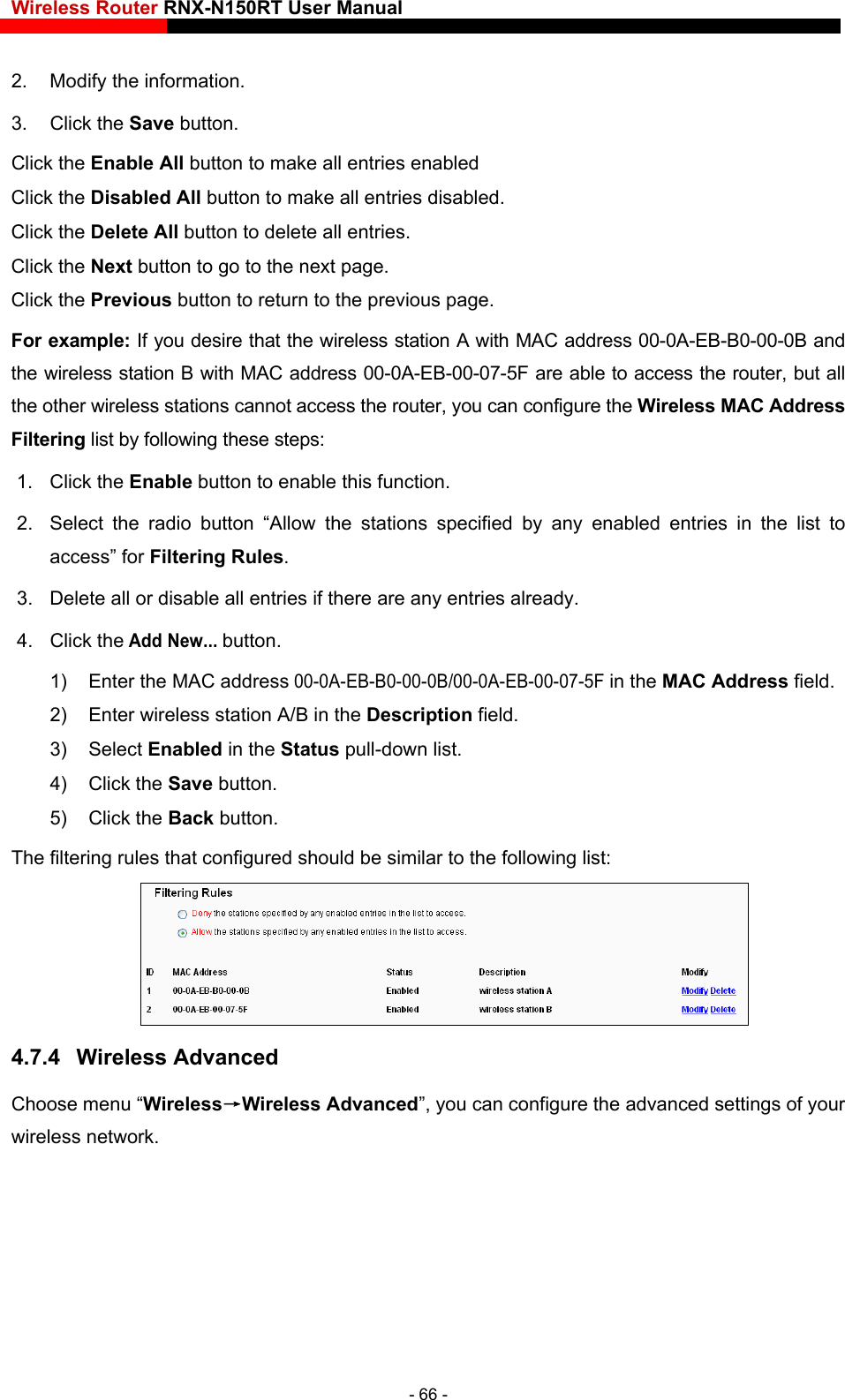 Wireless Router RNX-N150RT User Manual    2.  Modify the information.   3. Click the Save button. Click the Enable All button to make all entries enabled Click the Disabled All button to make all entries disabled. Click the Delete All button to delete all entries. Click the Next button to go to the next page. Click the Previous button to return to the previous page. For example: If you desire that the wireless station A with MAC address 00-0A-EB-B0-00-0B and the wireless station B with MAC address 00-0A-EB-00-07-5F are able to access the router, but all the other wireless stations cannot access the router, you can configure the Wireless MA  Address Filtering list by following these st1. Click the Enable button to enable this function. r wireless station A/B in the Description field. Ceps: 2.  Select the radio button “Allow the stations specified by any enabled entries in the list to access” for Filtering Rules. 3.  Delete all or disable all entries if there are any entries already. 4. Click the Add New... button.  1)  Enter the MAC address 00-0A-EB-B0-00-0B/00-0A-EB-00-07-5F in the MAC Address field. 2)  Ente3) Select Enabled in the Status pull-down list. 4) Click the Save button. 5) Click the Back button. The filtering rules that configured should be similar to the following list:  4.7.4  Wireless Advanced  wireless network. Choose menu “Wireless→Wireless Advanced”, you can configure the advanced settings of your- 66 - 