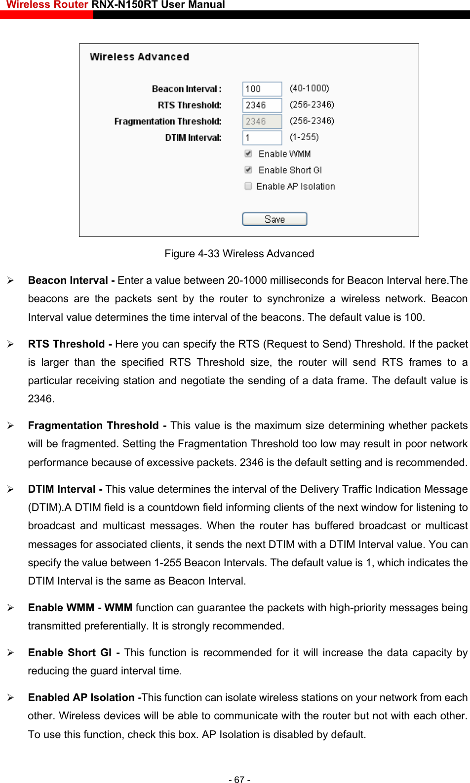 Wireless Router RNX-N150RT User Manual     Figure 4-33 Wireless Advanced  Beacon Interval - Enter a value between 20-1000 milliseconds for Beacon Interval here.The beacons are the packets se etwork. Beacon fault value is 100.   g of a data frame. The default value is ld too low may result in poor network performance because of excessive packets. 2346 is the default setting and is recommended.   ffic Indication Message (DTIM).A DTIM field is a countdown field informing clients of the next window for listening to ast and multicast messages. When the router has buffered broadcast or multicast  with a DTIM Interval value. You can value between 1-255 Beacon Intervals. The default value is 1, which indicates the al is the same as Beacon Interval.    Enable WMM - WMM function can guarantee the packets with high-priority messages being transmitted preferentially. It is strongly recommended.  Enable Short GI - This function is recommended for it will increase the data capacity by red check this box. AP Isolation is disabled by default. nt by the router to synchronize a wireless nInterval value determines the time interval of the beacons. The de RTS Threshold - Here you can specify the RTS (Request to Send) Threshold. If the packet is larger than the specified RTS Threshold size, the router will send RTS frames to a particular receiving station and negotiate the sendin2346.   Fragmentation Threshold - This value is the maximum size determining whether packets will be fragmented. Setting the Fragmentation Thresho DTIM Interval - This value determines the interval of the Delivery Trabroadcmessages for associated clients, it sends the next DTIMspecify the DTIM Intervucing the guard interval time.   Enabled AP Isolation -This function can isolate wireless stations on your network from each other. Wireless devices will be able to communicate with the router but not with each other. To use this function,- 67 - 