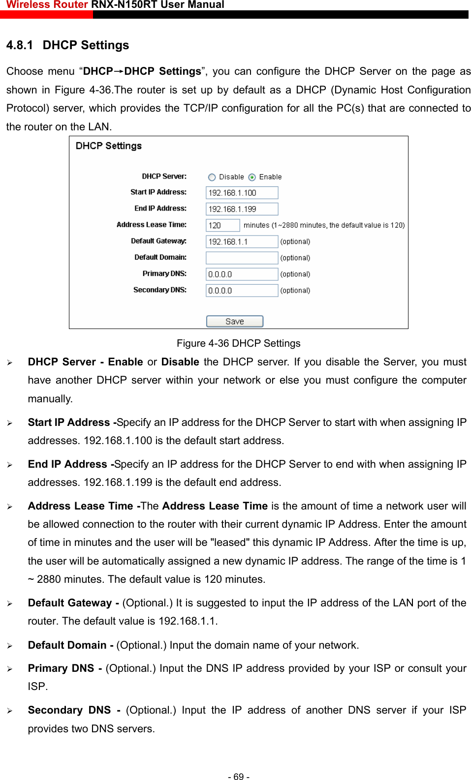 Wireless Router RNX-N150RT User Manual    CP Settings t up by default as a DHCP (Dynamic Host Configuration the TCP/IP configuration for all the PC(s) that are connected to 4.8.1  DHChoose menu “DHCP→DHCP Settings”, you can configure the DHCP Server on the page as ter is seshown in Figure 4-36.The rouProtocol) server, which provides the router on the LAN.    Figure 4-36 DHCP Settings  DHCP Server - Enable or Disable the DHCP server. If you disable the Server, you must P address for the DHCP Server to start with when assigning IP addresses. 192.168.1.100 is the default start address. wed connection to the router with their current dynamic IP Address. Enter the amount of time in minutes and the user will be &quot;leased&quot; this dynamic IP Address. After the time is up, the user will be automatically assigned a new dynamic IP address. The range of the time is 1 ~ 2880 minutes. The default value is 120 minutes.  Default Gateway - (Optional.) It is suggested to input the IP address of the LAN port of the router. The default value is 192.168.1.1.  Default Domain - (Optional.) Input the domain name of your network.  Primary DNS - (Optional.)   by your ISP or consult your rver if your ISP provides two DNS servers. have another DHCP server within your network or else you must configure the computer manually.  Start IP Address -Specify an I End IP Address -Specify an IP address for the DHCP Server to end with when assigning IP addresses. 192.168.1.199 is the default end address.  Address Lease Time -The Address Lease Time is the amount of time a network user will be alloInput the DNS IP address providedISP.  Secondary DNS - (Optional.) Input the IP address of another DNS se- 69 - 