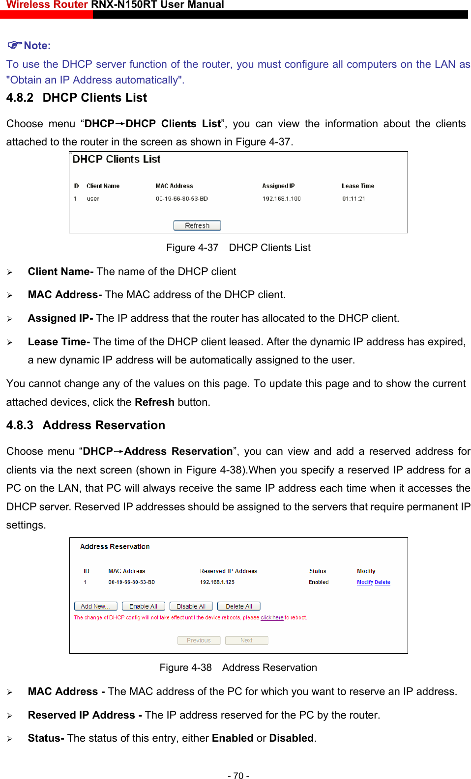 Wireless Router RNX-N150RT User Manual    ure all computers on the LAN as P Clients List”, you can view the information about the clients attached to the router in the screen as shown in Figure 4-37. Note: To use the DHCP server function of the router, you must config&quot;Obtain an IP Address automatically&quot;. 4.8.2  DHCP Clients List Choose menu “DHCP→DHC Figure 4-37    DHCP Clients List  Client Name- The name of the DHCP client    MAC Address- The MAC addr Assigned IP- The IP address that the router has allocated to the DHCP client. namic IP address will be automatically assigned to the user.    values on this page. To update this page and to show the current attached devices, click the Refresh button. 4.8.3  Address Reservation Choose menu “DHCP→Address Reservation”, you can view and add a reserved address for ).When you specify a reserved IP address for a  r. Reserved IP addresses should be assigned to the servers that require permanent IP settings.  ess of the DHCP client.  Lease Time- The time of the DHCP client leased. After the dynamic IP address has expired, a new dyYou cannot change any of theclients via the next screen (shown in Figure 4-38PC on the LAN, that PC will always receive the same IP address each time when it accesses theDHCP serve Figure 4-38  Address Reservation  MAC Address - The MAC address of the PC for which you want to reserve an IP address.  Reserved IP Address - The IP address reserved for the PC by the router.  Status- The status of this entry, either Enabled or Disabled. - 70 - 