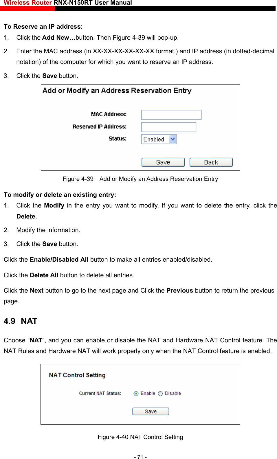 Wireless Router RNX-N150RT User Manual    w…button. Then Figure 4-39 will pop-up. u want to reserve an IP address.   . Click the Save button.   To Reserve an IP address: 1. Click the Add Ne2.  Enter the MAC address (in XX-XX-XX-XX-XX-XX format.) and IP address (in dotted-decimal notation) of the computer for which yo3 Figure 4-39    Add or Modify an Address Reservation Entry To modify or delete an existing entry: e entry you want to modify. If you want to delete the entry, click the Delete. Click the Next button to go to the next page and Click the Previous button to return the previous page. 4.9  NAT Choose “NAT”, and you can enable or disable the NAT and Hardware NAT Control feature. The NAT Rules and Hardware NAT wil NAT Control feature is enabled. 1. Click the Modify  in th2.  Modify the information.   3. Click the Save button. Click the Enable/Disabled All button to make all entries enabled/disabled. Click the Delete All button to delete all entries. l work properly only when the  Figure 4-40 NAT Control Setting - 71 - 