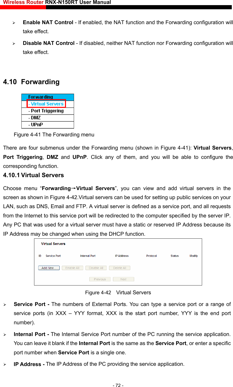 Wireless Router RNX-N150RT User Manual    r Forwarding configuration will take effect.    Enable NAT Control - If enabled, the NAT function and the Forwarding configuration will take effect.    Disable NAT Control - If disabled, neither NAT function no 4.10   Forwarding  Figure 4-41 The Forwarding menu There are four submenus under the Forwarding menu (shown in Figure 4-41): Virtual Servers, Port Triggering,  DMZ and UPnP. Click any of them, and you will be able to configure the corresponding function. 4.10.1 Virtual Servers Choose menu “Forwarding→Virtual Servers”, you can view and add virtual servers in the screen as shown in Figure 4-42.Virtual servers can be used for setting up public services on your LAN, such as DNS, Email and FTP. A virtual server is defined as a service port, and all requests from the Internet to this service port will be redirected to the computer specified by the server IP. Any PC that was used for a virtual server must have a static or reserved IP Address because its IP Address may be changed when using the DHCP function.    4-42    Virtual Servers orts (in XXX – YYY format, XXX is the start port number, YYY is the end port rnal Service Port number of the PC running the service application. ort, or enter a specific port number when Service Port is a single one.  ding the service application. Figure  Service Port - The numbers of External Ports. You can type a service port or a range of service pnumber).   Internal Port - The InteYou can leave it blank if the Internal Port is the same as the Service PIP Address - The IP Address of the PC provi- 72 - 