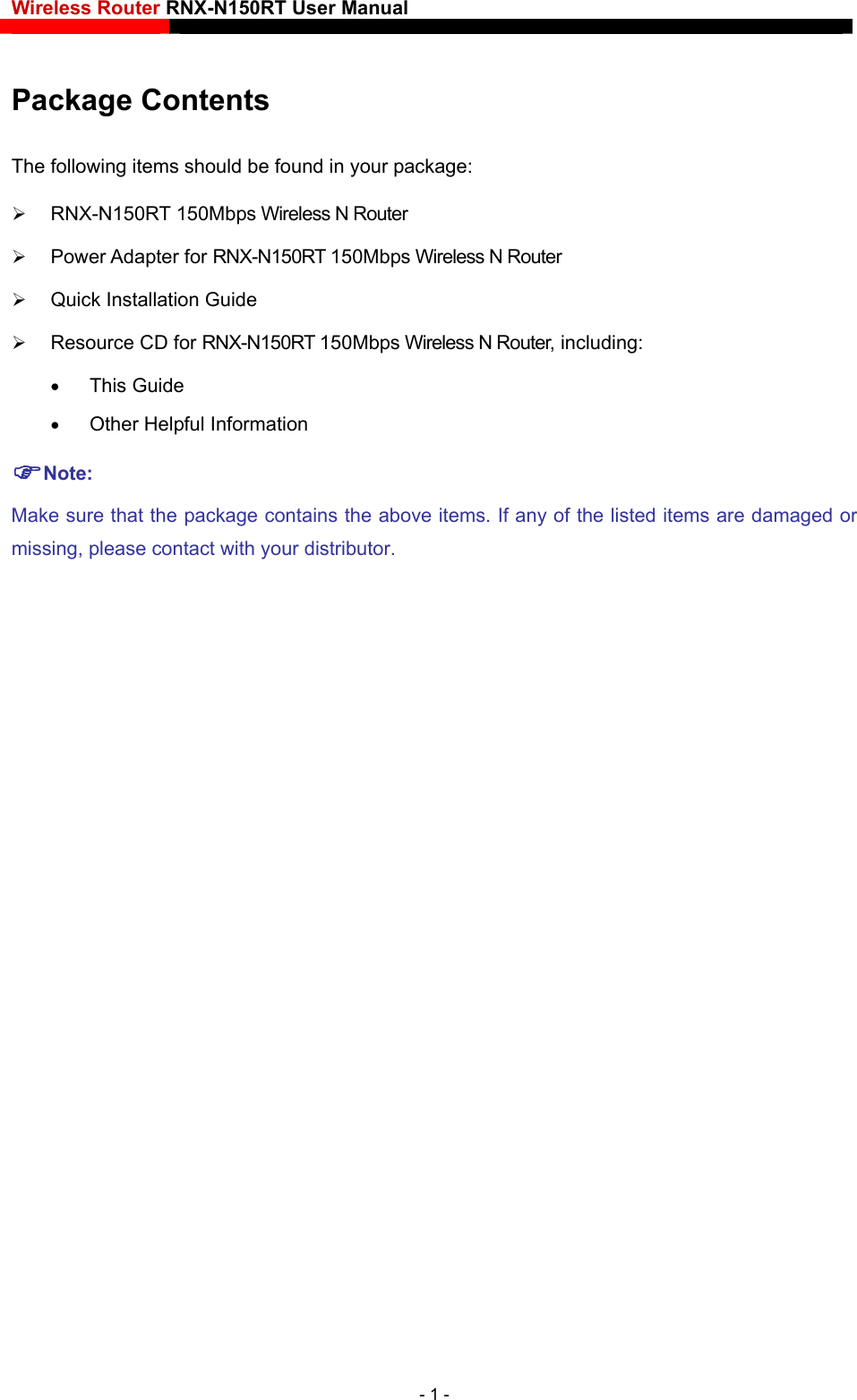 Wireless Router RNX-N150RT User Manual    Package Contents The following items should be found in your package:  RNX-N150RT 150Mbps Wireless N Router  Power Adapter for RNX-N150RT 150Mbps Wireless N Router  Quick Installation Guide  Resource CD for RNX-N150RT 150Mbps Wireless N Router, including:  This Guide  Other Helpful Information Note: Make sure that the package contains the above items. If any of the listed items are damaged or missing, please contact with your distributor.- 1 - 