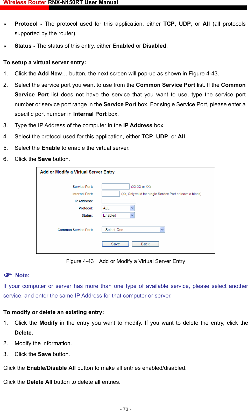 Wireless Router RNX-N150RT User Manual    pported by the router).  The status of this entry, either Enabled or Disabled. s shown in Figure 4-43. you want to use from the Common Service Port list. If the Common rotocol used for this application, either TCP, UDP, or All. 5. Select the Enable to enable the virtual server. 6. Click the Save button.    Protocol - The protocol used for this application, either TCP,  UDP, or All  (all protocols su Status -To setup a virtual server entry:   1. Click the Add New… button, the next screen will pop-up a2.  Select the service port Service Port list does not have the service that you want to use, type the service port number or service port range in the Service Port box. For single Service Port, please enter a specific port number in Internal Port box. 3.  Type the IP Address of the computer in the IP Address box.  4.  Select the p Figure 4-43    Add or Modify a Virtual Server Entry  Note: If your computer or server has more than one type of available service, please select anotherservice, and enter the same IP  Address for that computer or server. ng entry: Click the Enable/Disable All button to make all entries enabled/disabled. To modify or delete an existi1. Click the Modify  in the entry you want to modify. If you want to delete the entry, click the Delete. 2.  Modify the information.   3. Click the Save button. Click the Delete All button to delete all entries. - 73 - 