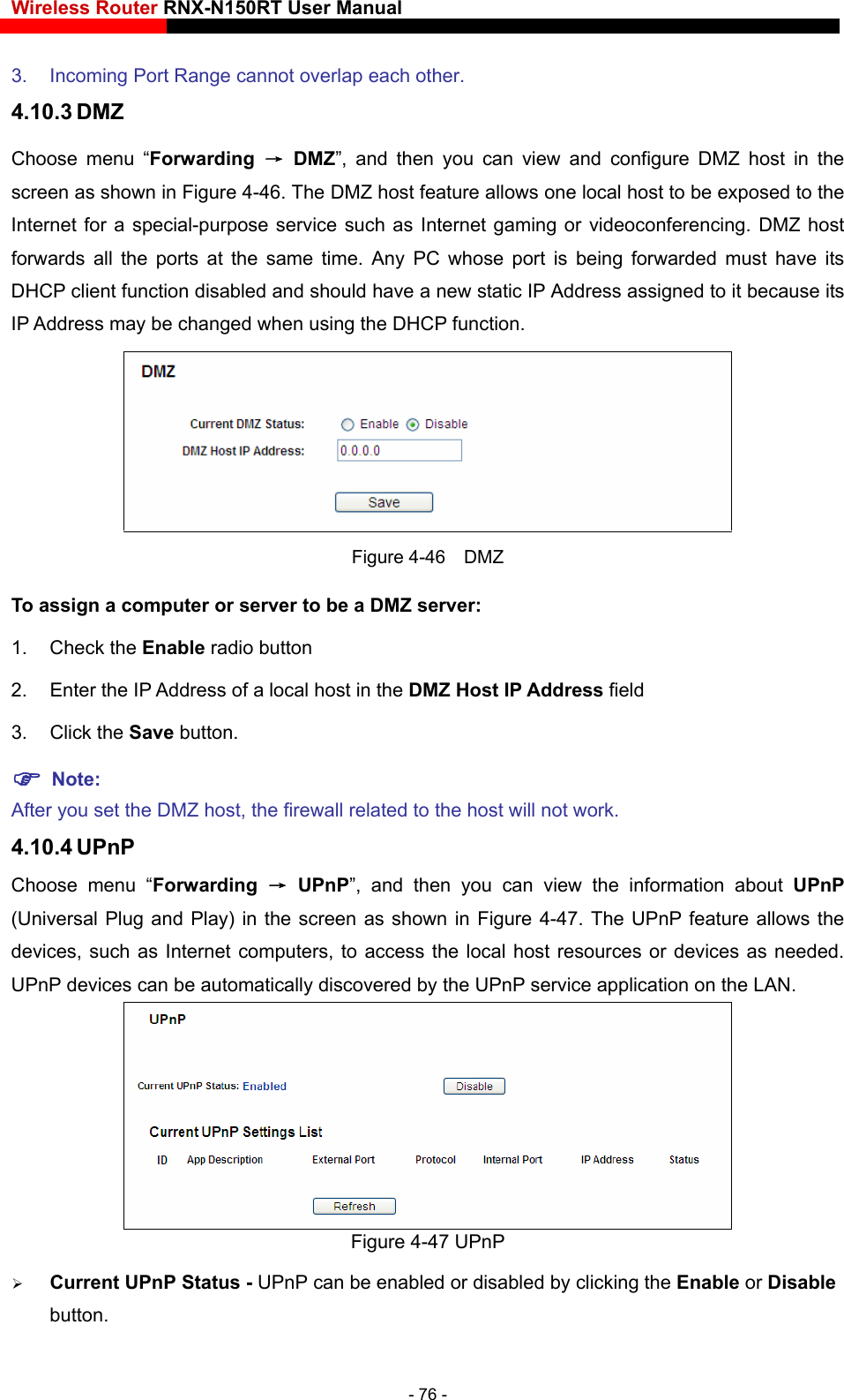 Wireless Router RNX-N150RT User Manual     DMZ host in the sed to the conferencing. DMZ host forwards all the ports at the same time. Any PC whose port is being forwarded must have its s 3.  Incoming Port Range cannot overlap each other. 4.10.3 DMZ Choose menu “Forwarding  → DMZ”, and then you can view and configurescreen as shown in Figure 4-46. The DMZ host feature allows one local host to be expoInternet for a special-purpose service such as Internet gaming or videoDHCP client function disabled and should have a new static IP Address assigned to it because itIP Address may be changed when using the DHCP function.  Figure 4-46  DMZ To assign a computer or server to be a DMZ server:   1. CheAfter you set the DMZ host, the firewall related to the host will not work. Choose menu “Forwarding  → UPnP”, and then you can view the information about UPnP (Universal Plug and Play) in the screen as shown in Figure 4-47. The UPnP feature allows the devices, such as Internet computers, to access the local host resources or devices as needed. UPnP devices can be automatically discovered by the UPnP service application on the LAN. ck the Enable radio button 2.  Enter the IP Address of a local host in the DMZ Host IP Address field 3. Click the Save button.  Note:  4.10.4 UPnP  Figure 4-47 UPnP    Current UPnP Status - UPnP can be enabled or disabled by clicking the Enable or Disable button.  - 76 - 