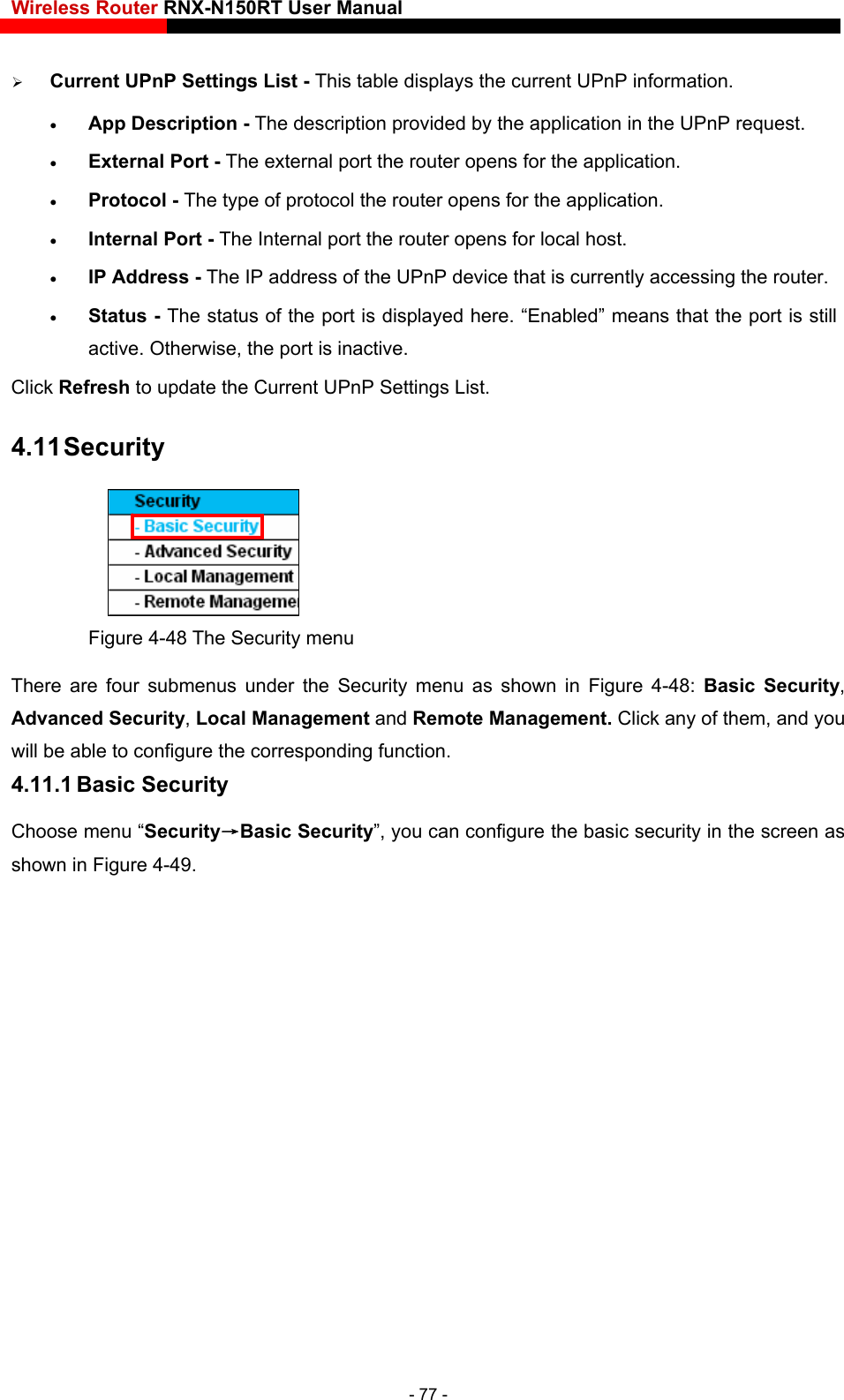 Wireless Router RNX-N150RT User Manual     Current UPnP Settings List - This table displays the current UPnP information.  App Description - The description provided by the application in the UPnP request.  External Port - The external port the router opens for the application.  Protocol - The type of protocol the router opens for the application.  Internal Port - The Internal port the router opens for local host.  IP Address - The IP address of the UPnP device that is currently accessing the router.  Status - The status of the port is displayed here. “Enabled” means that the port is still active. Otherwise, the port is inactive. Click Refresh to update the Current UPnP Settings List.   4.11 Security  Figure 4-48 The Security menu There are four submenus under the Security menu as shown in Figure 4-48:  Basic Security, sic Security”, you can configure the basic security in the screen as Advanced Security, Local Management and Remote Management. Click any of them, and you will be able to configure the corresponding function. 4.11.1 Basic Security Choose menu “Security→Bashown in Figure 4-49. - 77 - 