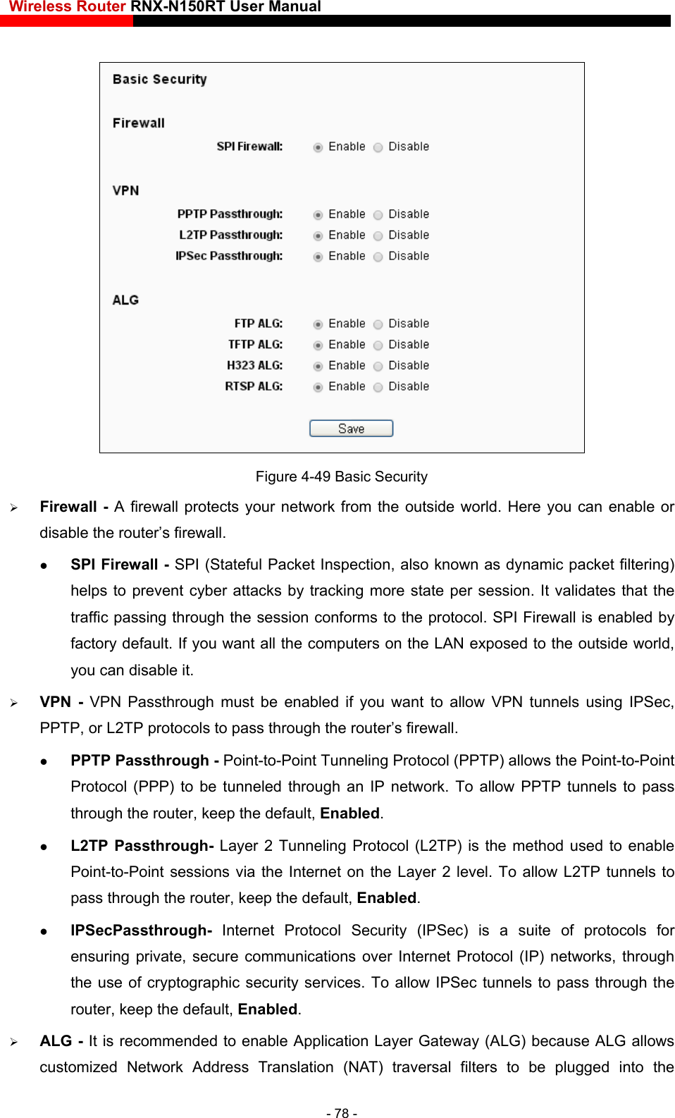 Wireless Router RNX-N150RT User Manual     Figure 4-49 Basic Security  Firewall - A firewall protects your network from the outside world. Here you can enable or disable the router’s firewall.  SPI Firewall - SPI (Stateful Packet Inspection, also known as dynamic packet filtering) helps to prevent cyber attacks by tracking more state per session. It validates that the traffic passing through the session conforms to the protocol. SPI Firewall is enabled by factory default. If you want all the computers on the LAN exposed to the outside world, you can disable it.    VPN - VPN Passthrough must be enabled if you want to allow VPN tunnels using IPSec, PPTP, or L2TP protocols to pass through the router’s firewall.  PPTP Passthrough - Point-to-Point Tunneling Protocol (PPTP) allows the Point-to-Point Protocol (PPP) to be tunneled through an IP network. To allow PPTP tunnels to pass through the router, keep the default, Enabled.   L2TP Passthrough- La ) is the method used to enable  communications over Internet Protocol (IP) networks, through s recommended to enable Application Layer Gateway (ALG) because ALG allows customized Network Address Translation (NAT) traversal filters to be plugged into the yer 2 Tunneling Protocol (L2TPPoint-to-Point sessions via the Internet on the Layer 2 level. To allow L2TP tunnels to pass through the router, keep the default, Enabled.  IPSecPassthrough- Internet Protocol Security (IPSec) is a suite of protocols forensuring private, secure the use of cryptographic security services. To allow IPSec tunnels to pass through the router, keep the default, Enabled.  ALG - It i- 78 - 