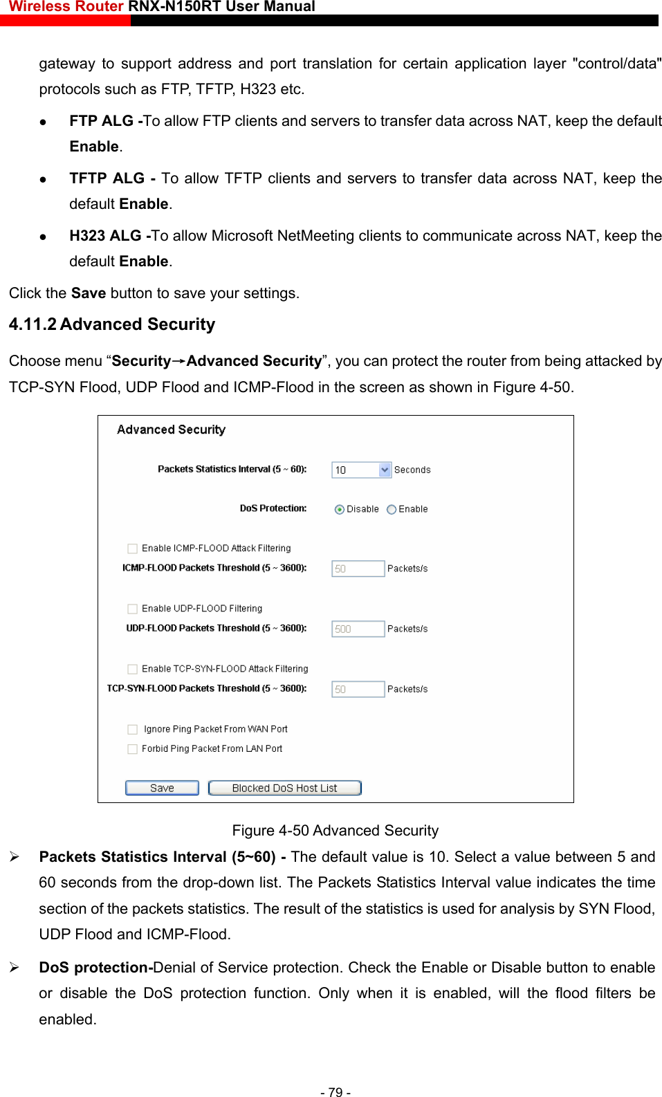 Wireless Router RNX-N150RT User Manual     support address and port translation for certain application layer &quot;control/data&quot;  FTP clients and servers to transfer data across NAT, keep the default  ALG - To allow TFTP clients and servers to transfer data across NAT, keep the  screen as shown in Figure 4-50. gateway toprotocols such as FTP, TFTP, H323 etc.    FTP ALG -To allowEnable.  TFTPdefault Enable.  H323 ALG -To allow Microsoft NetMeeting clients to communicate across NAT, keep the default Enable. Click the Save button to save your settings. 4.11.2 Advanced Security Choose menu “Security→Advanced Security”, you can protect the router from being attacked by TCP-SYN Flood, UDP Flood and ICMP-Flood in the Figure 4-50 Advanced Security  Packets Statistics Interval (5~60) - The default value is 10. Select a value between 5 and 60 seconds from the drop-down list. The Packets Statistics Interval value indicates the time section of the packets statistics. The result of the statistics is used for analysis by SYN Flood, UDP Flood and ICMP-Flood.  DoS protection-Denial of Service protection. Check the Enable or Disable button to enable or disable the DoS protection function. Only when it is enabled, will the flood filters be enabled. - 79 - 