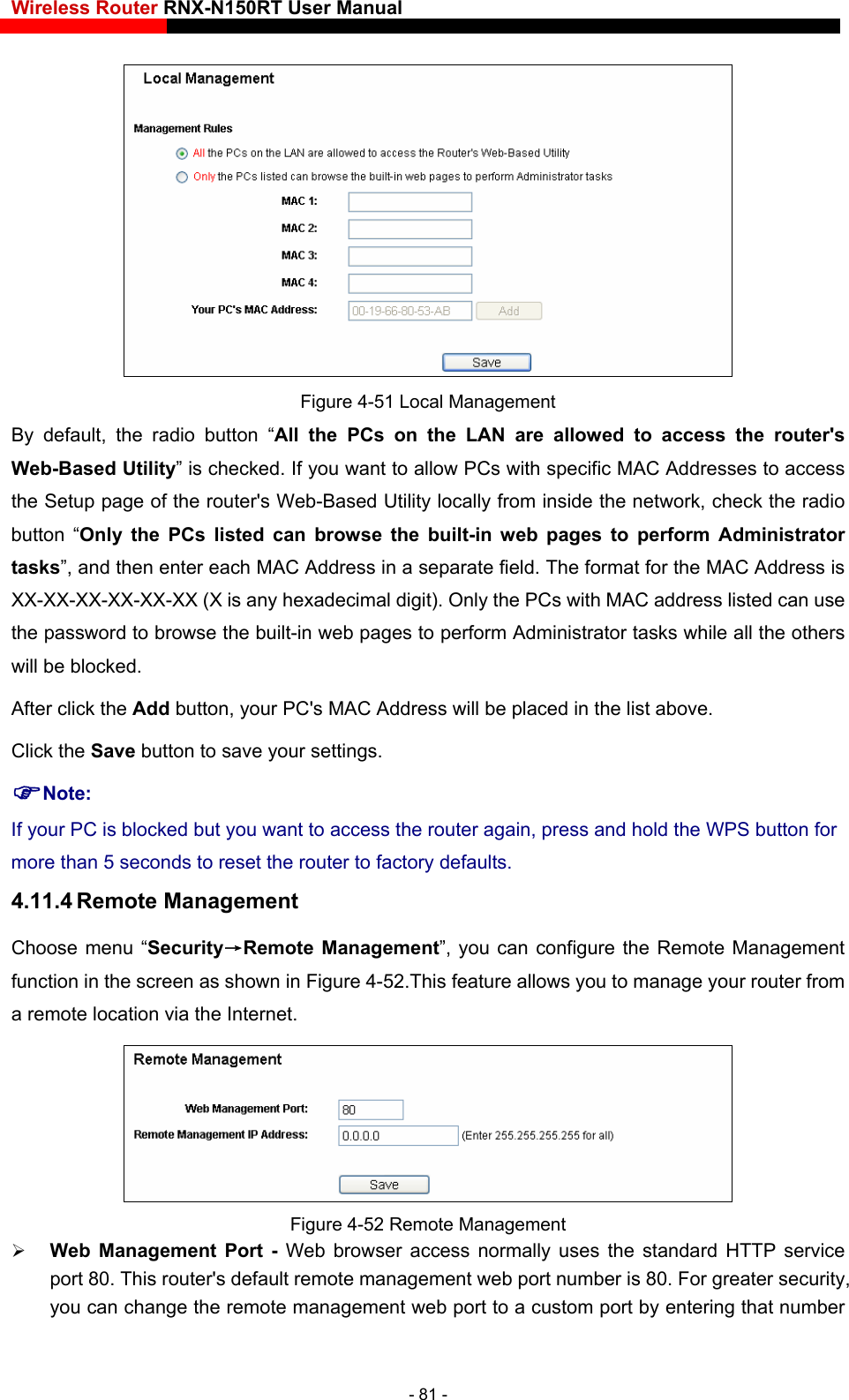 Wireless Router RNX-N150RT User Manual     Figure 4-51 Local Management By default, the radio button “All the PCs on the LAN are allowed to access the router&apos;s Web-Based Utility” is checked. If you want to allow PCs with specific MAC Addresses to access the Setup page of the router&apos;s Web-Based Utility locally from inside the network, check the radio  Administrator  Address in a separate field. The format for the MAC Address is xadecimal digit). Only the PCs with MAC address listed can use ve. Click the Save button to save your settings.   Note: If your PC is blocked but you want to access the router again, press and hold the WPS button for more than 5 seconds to reset the router to factory defaults. 4.11.4 Remote Management Choose menu “Security→Remote Management”, you can configure the Remote Management function in the screen as shown in Figure 4-52.This feature allows you to manage your router from a remote location via the Internet. button “Only the PCs listed can browse the built-in web pages to performtasks”, and then enter each MACXX-XX-XX-XX-XX-XX (X is any hethe password to browse the built-in web pages to perform Administrator tasks while all the others will be blocked.   After click the Add button, your PC&apos;s MAC Address will be placed in the list abo Figure 4-52 Remote Management  Web Management Port - Web browser access normally uses the standaport 80. This router&apos;s default remote management web port number is 80. For grrd HTTP service eater security, that number you can change the remote management web port to a custom port by entering - 81 - 