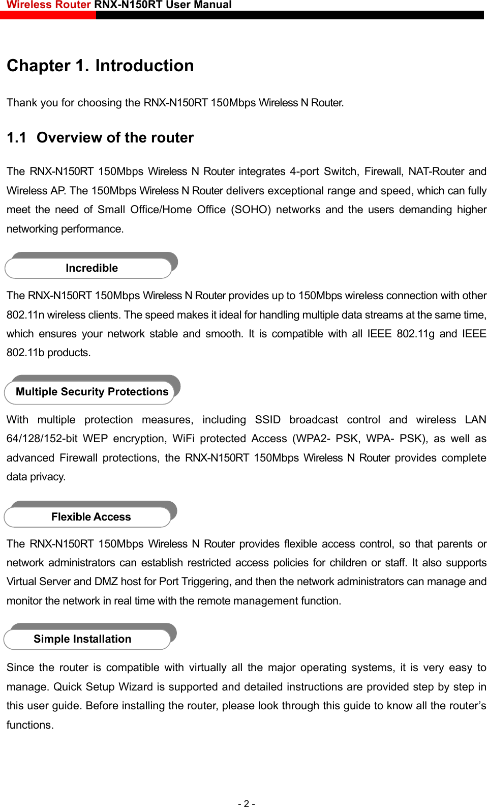 Wireless Router RNX-N150RT User Manual    Chapter 1. Introduction Thank you for choosing the RNX-N150RT 150Mbps Wireless N Router. 1.1  Overview of the router The RNX-N150RT 150Mbps Wireless N Router integrates 4-port Switch, Firewall, NAT-Router and Wireless AP. The 150Mbps Wireless N Router delivers exceptional range and speed, which can fully meet the need of Small Office/Home Office (SOHO) networks and the users demanding higher networking performance.  Incredible The RNX-N150RT 150Mbps Wireless N Router provides up to 150Mbps wireless connection with other 802.11n wireless clients. The speed makes it ideal for handling multiple data streams at the same time, which ensures your network stable and smooth. It is compatible with all IEEE 802.11g and IEEE 802.11b products.  Multiple Security Protections With multiple protection measures, including SSID broadcast control and wireless LAN 64/128/152-bit WEP encryption, WiFi protected Access (WPA2- PSK, WPA- PSK), as well as advanced Firewall protections, the RNX-N150RT 150Mbps Wireless N Router provides complete data privacy.  Flexible Access The RNX-N150RT 150Mbps Wireless N Router provides flexible access control, so that parents or network administrators can establish restricted access policies for children or staff. It also supports Virtual Server and DMZ host for Port Triggering, and then the network administrators can manage and monitor the network in real time with the remote management function.  Simple Installation Since the router is compatible with virtually all the major operating systems, it is very easy to manage. Quick Setup Wizard is supported and detailed instructions are provided step by step in this user guide. Before installing the router, please look through this guide to know all the router’s functions. - 2 - 
