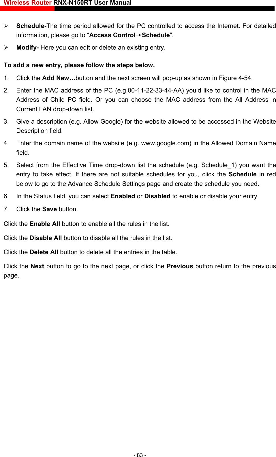 Wireless Router RNX-N150RT User Manual     Schedule-The time period allowed for the PC controlled to access the Internet. For detailed information, please go to “Access Control→Schedule”.  Modify- Here you can edit or delete an existing entry.   To add a new entry, please follow the steps below. 1. Click the Add New…button and the next screen will pop-up as shown in Figure 4-54. 2.  Enter the MAC address of the PC (e.g.00-11-22-33-44-AA) you’d like to control in the MAC Address of Child PC field. Or you can choose the MAC address from the All Address in Current LAN drop-down list. 3.  Give a description (e.g. Allow Google) for the website allowed to be accessed in the Website Description field. 4.  Enter the domain name of the website (e.g. www.google.com) in the Allowed Domain Name field. 5.  Select from the Effective Time drop-down list the schedule (e.g. Schedule_1) you want the entry to take effect. If there are not suitable schedules for you, click the Schedule  in red below to go to the Advance Schedule Settings page and create the schedule you need. 6.  In the Status field, you can select Enabled or Disabled to enable or disable your entry. 7. Click the Save buttoo the next page, or click the Previous button return to the previous page. n. Click the Enable All button to enable all the rules in the list. Click the Disable All button to disable all the rules in the list. Click the Delete All button to delete all the entries in the table. Click the Next button to go t- 83 - 