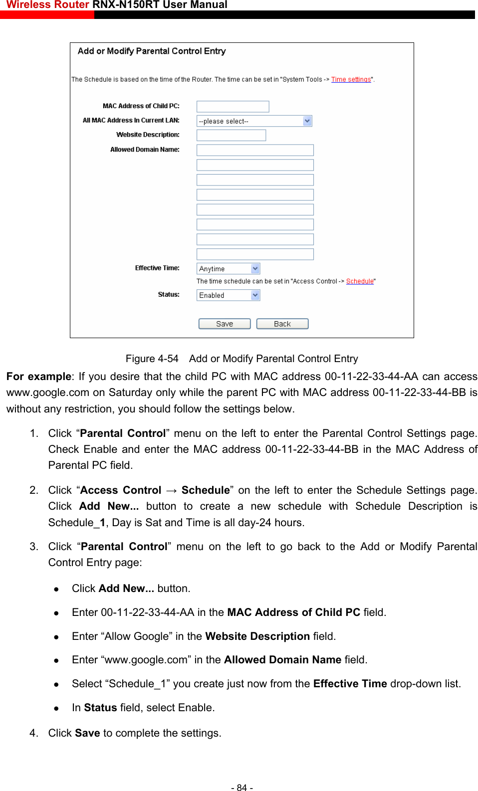 Wireless Router RNX-N150RT User Manual     Figure 4-54    Add or Modify Parental Control Entry  should follow the settings below. 1. Click “Parental Control” menu on the left to enter the Parental Control Settings page. Check Enable and enter the MAC address 00-11-22-33-44-BB in the MAC Address of Parental PC field.   2. Click “Access Control → Schedule” on the left to enter the Schedule Settings page. Click  Add New... button to create a new schedule with Schedule Description is Schedule_1, Day is Sat and Time is all day-24 hours.   3. Click “Parental Control” menu on the left to go back to the Add or Modify Parental Control Entry page:    Click Add New... button.    Enter 00-11-22-33-44-AA in the MAC Address of Child PC field.    Enter “Allow Google” in the Website Description field.   ective Time drop-down list.   For example: If you desire that the child PC with MAC address 00-11-22-33-44-AA can access www.google.com on Saturday only while the parent PC with MAC address 00-11-22-33-44-BB is without any restriction, you Enter “www.google.com” in the Allowed Domain Name field.   Select “Schedule_1” you create just now from the Eff In Status field, select Enable.   4. Click Save to complete the settings. - 84 - 