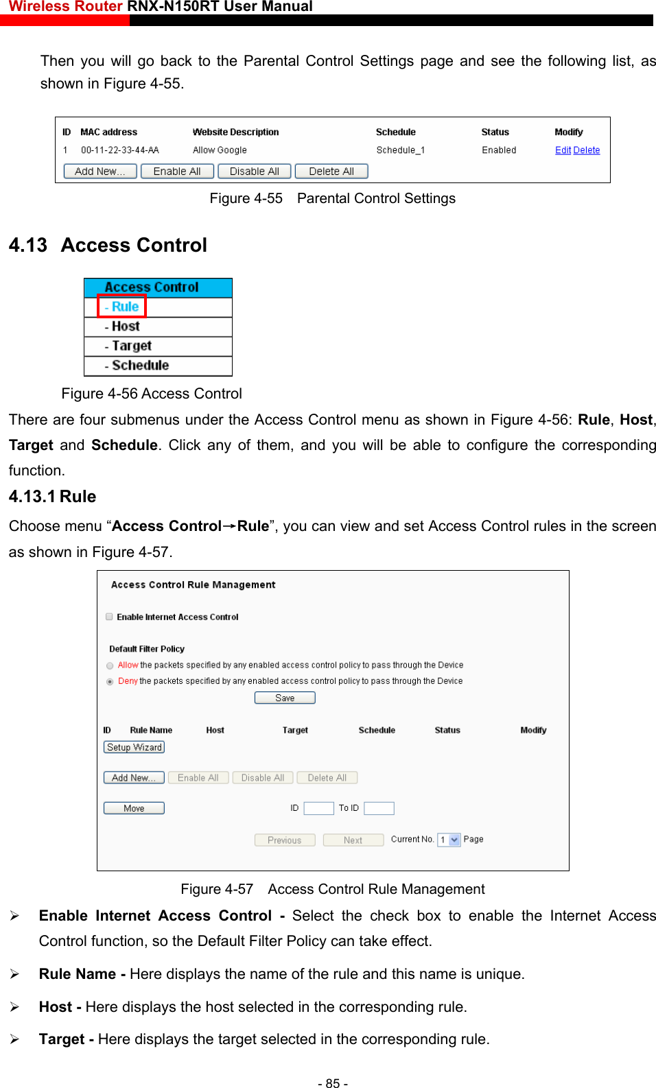 Wireless Router RNX-N150RT User Manual    following list, as Then you will go back to the Parental Control Settings page and see the shown in Figure 4-55.  ntrol Settings 4.13  Access Control Figure 4-55    Parental Co Figure 4-56 Access Control There are four submenus under the Access Control menu as shown in Figure 4-56: Rule, Host, orresponding 4.13.1 Rule  Target and Schedule. Click any of them, and you will be able to configure the cfunction. Choose menu “Access Control→Rule”, you can view and set Access Control rules in the screenas shown in Figure 4-57.  Figure 4-57    Access Control Rule Management  Enable Internet Access Control - Select the check box to enable the Internet Access Control function, so the Default Filter Policy can take effect.    Rule Name - Her .    Host - Here displays the host selected in the corresponding rule.    Target - Here displays the target selected in the corresponding rule.   e displays the name of the rule and this name is unique- 85 - 