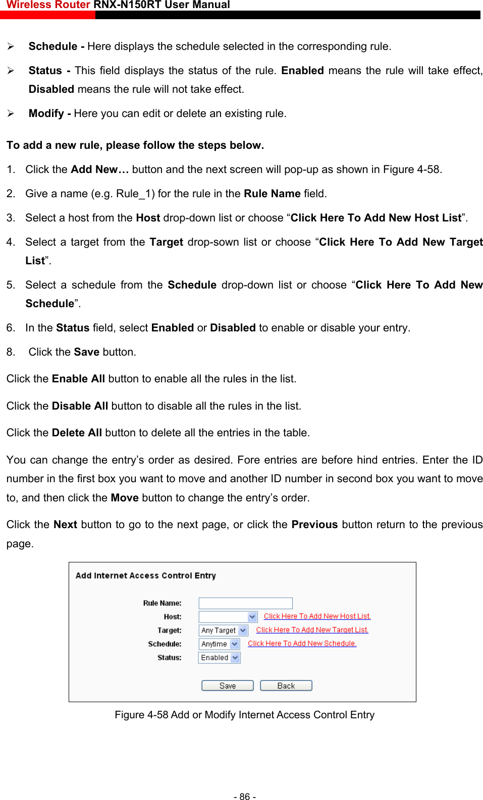 Wireless Router RNX-N150RT User Manual    Disabled means the rule will not take effect.   Add New 6. In the 8. Click Click the  les in the list. Click the   in the list. Click the   table. You can cha  Fore entries are before hind entries. Enter the ID nu other ID number in second box you want to move to,  y’s order. s page.  Schedule - Here displays the schedule selected in the corresponding rule.    Status - This field displays the status of the rule. Enabled means the rule will take effect,  Modify - Here you can edit or delete an existing rule.   To add a new rule, please follow the steps below. 1. Click the Add New… button and the next screen will pop-up as shown in Figure 4-58. 2.  Give a name (e.g. Rule_1) for the rule in the Rule Name field. 3.  Select a host from the Host drop-down list or choose “Click Here To Add New Host List”. 4.  Select a target from the Target  drop-sown list or choose “Click Here To Add New Target List”. 5.  Select a schedule from the Schedule  drop-down list or choose “Click Here To Schedule”. Status field, select Enabled or Disabled to enable or disable your entry. the Save button. Enable All button to enable all the ruDisable All button to disable all the rulesDelete All button to delete all the entries in thenge the entry’s order as desired.mber in the first box you want to move and anand then click the Move button to change the entrClick the Next button to go to the next page, or click the Previous button return to the previou Figure 4-58 Add or Modify Internet Access Control Entry - 86 - 