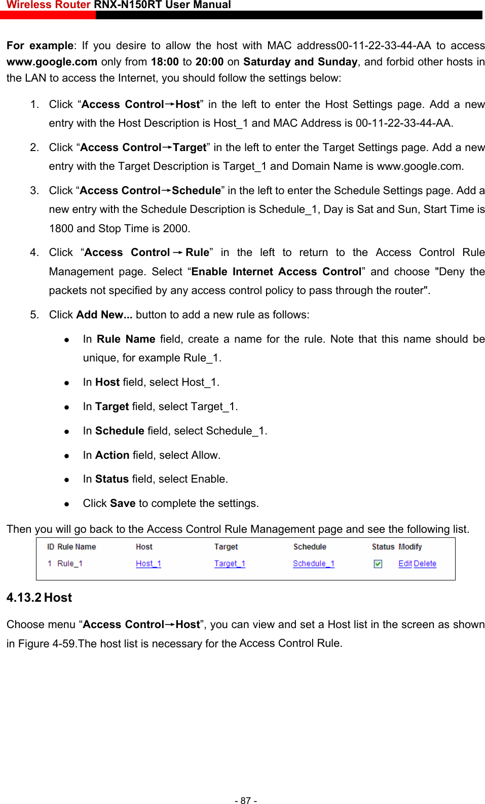 Wireless Router RNX-N150RT User Manual    For example: If you desire to allow the host with MAC address00-11-22-33-44-AA to access www.google.com only from 18:00 to 20:00 on Saturday and Sunday, and forbid other hosts in the LAN to access the Internet, you should follow the settings below:   1. Click “Access Control→Host” in the left to enter the Host Settings page. Add a new entry with the Host Description is Host_1 and MAC Address is 00-11-22-33-44-AA.   2. Click “Access Control→Target” in the left to enter the Target Settings page. Add a new entry with the Target Descr in Name is www.google.com.    art Time is 4. Click “Access Control →Rule” in the left to return to the Access Control Rule Access Control” and choose &quot;Deny the ny access control policy to pass through the router&quot;. s:   e that this name should be iption is Target_1 and Doma3. Click “Access Control→Schedule” in the left to enter the Schedule Settings page. Add anew entry with the Schedule Description is Schedule_1, Day is Sat and Sun, St1800 and Stop Time is 2000.   Management page. Select “Enable Internet packets not specified by a5. Click Add New... button to add a new rule as follow In  Rule Name field, create a name for the rule. Notunique, for example Rule_1.    In Host field, select Host_1.    In Target field, select Target_1.    In Schedule field, select Schedule_1.    In Action field, select Allow.    In Status field, select Enable.    Click Save to complete the settings. Then you will go back to the Access Control Rule Management page and see the following list.  4.13.2 Host Choose menu “Access Control→Host”, you can view and set a Host list in the screen as shown in Figure 4-59.The host list is necessary for the Access Control Rule. - 87 - 
