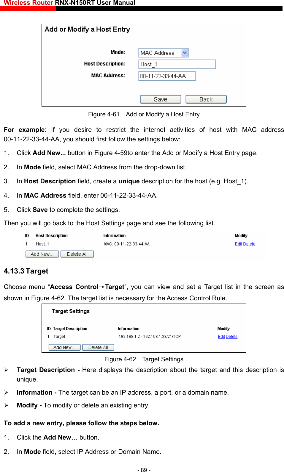 Wireless Router RNX-N150RT User Manual     Figure 4-61    Add or Modify a Host Entry For example: If you desire to restrict the internet activities of host with MAC address 00-11-22-33-44-AA, you should first follow the settings below:   lick Add New...1. C  button in Figure 4-59to enter the Add or Modify a Host Entry page.   C Address from the drop-down list.   he host (e.g. Host_1). 5. Click Save to complete the settings.   Then you will go back to the Host Settings page and see the following list. 2. In Mode field, select MA3. In Host Description field, create a unique description for t4. In MAC Address field, enter 00-11-22-33-44-AA.    4.13.3 Target Choose menu “Access Control→Target”, you can view and set a Target list in the screen as shown in Figure 4-62. The target list is necessary for the Access Control Rule.  Figure 4-62  Target Settings  Target Description - Here displays the description about the target and this description is unique.   Information - The target can be an IP address, a port, or a domain name.    Modify - To modify or delete an existing entry. To add a new entry, please follow the steps below. 1. Click the Add New… button. 2. In Mode field, select IP Address or Domain Name. - 89 - 