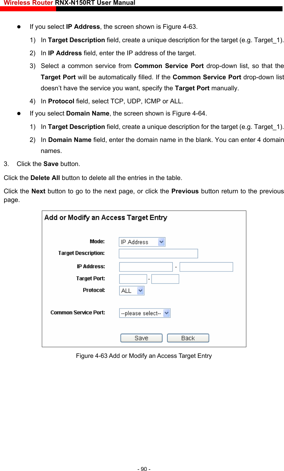 Wireless Router RNX-N150RT User Manual     If you select IP Address, the screen shown is Figure 4-63.  1) In Target Description field, create a unique description for the target (e.g. Target_1). 2) In IP Address field, enter the IP address of the target. 3)  Select a common service from Common Service Port drop-down list, so that the Target Port will be automatically filled. If the Common Service Port drop-down list doesn’t have the service you want, specify the Target Port manually. 4) In Protocol field, select TCP, UDP, ICMP or ALL.  If you select Domain Name, the screen shown is Figure 4-64. 1) In Target Description field, create a unique description for the target (e.g. Target_1). 2) In Domain Name field, enter the domain name in the blank. You can enter 4 domain names. 3. Click the Save button. Click the Delete All button to delete all the entries in the table. Click the Next button to go to the next page, or click the Previous button return to the previous page.  Figure 4-63 Add or Modify an Access Target Entry - 90 - 