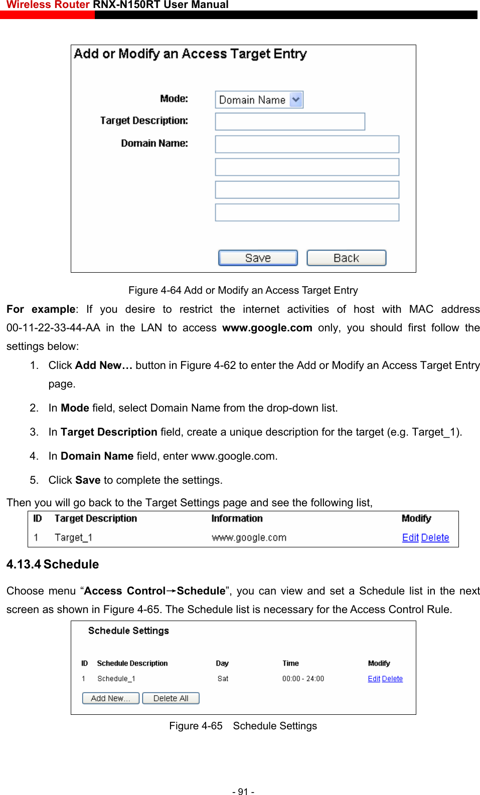 Wireless Router RNX-N150RT User Manual      to restrict the internet activities of host with MAC address s www.google.com only, you should first follow the settings below:  or Modify an Access Target Entry  In Mode field, select Domain Name from the drop-down list.   3. In Target Description field, create a unique description for the target (e.g. Target_1). 4. In Domain Name field, enter www.google.com.   5. Click Save to complete the settings.   Then you will go back to the Target Settings page and see the following list, Figure 4-64 Add or Modify an Access Target Entry For example: If you desire00-11-22-33-44-AA in the LAN to acces1. Click Add New… button in Figure 4-62 to enter the Addpage.  2. 4.13.4 Schedule Choose menu “Access Control→Schedule”, you can view and set a Schedule list in the next screen as shown in Figure 4-65. The Schedule list is necessary for the Access Control Rule.  Figure 4-65  Schedule Settings - 91 - 