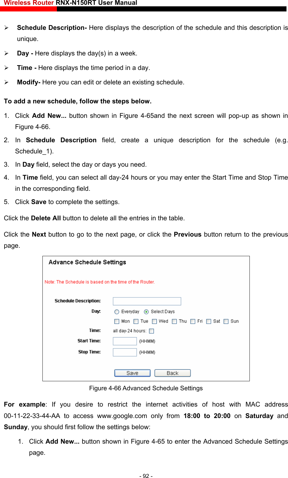 Wireless Router RNX-N150RT User Manual    sting schedule.   1. Click Add New... button shown in Figure 4-65and the next screen will pop-up as shown in Figure 4-66.  2. In Schedule Description field, create a unique description for the schedule (e.g. Schedule_1).  u need. day-24 hours or you may enter the Start Time and Stop Time in the corresponding field. 5. Click Save to complete the settings.   Click the Delete All button to delete all the entries in the table.  Schedule Description- Here displays the description of the schedule and this description is unique.  Day - Here displays the day(s) in a week.    Time - Here displays the time period in a day.    Modify- Here you can edit or delete an exiTo add a new schedule, follow the steps below. 3. In Day field, select the day or days yo4. In Time field, you can select all Click the Next button to go to the next page, or click the Previous button return to the previous page.  Figure  ttings to restrict the internet activities of host with MAC address 00-11-22-33-44-AA to access www.google.com only from 18:00 to 20:00 on Saturday  and 1. Click Add New... button shown in Figure 4-65 to enter the Advanced Schedule Settings page. 4-66 Advanced Schedule SeFor example: If you desire Sunday, you should first follow the settings below: - 92 - 