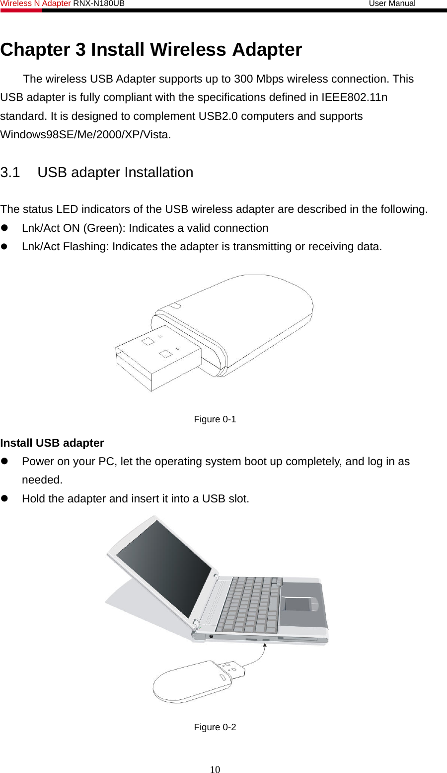Wireless N Adapter RNX-N180UB                                                           User Manual   Chapter 3 Install Wireless Adapter The wireless USB Adapter supports up to 300 Mbps wireless connection. This USB adapter is fully compliant with the specifications defined in IEEE802.11n standard. It is designed to complement USB2.0 computers and supports Windows98SE/Me/2000/XP/Vista.  3.1  USB adapter Installation  The status LED indicators of the USB wireless adapter are described in the following.   Lnk/Act ON (Green): Indicates a valid connection    Lnk/Act Flashing: Indicates the adapter is transmitting or receiving data.  Figure 0-1 Install USB adapter   Power on your PC, let the operating system boot up completely, and log in as needed.   Hold the adapter and insert it into a USB slot.    Figure 0-2 10 