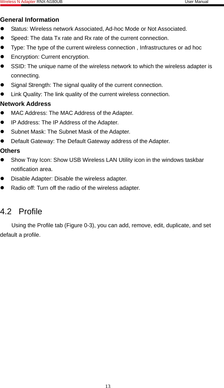 Wireless N Adapter RNX-N180UB                                                           User Manual   General Information     Status: Wireless network Associated, Ad-hoc Mode or Not Associated.   Speed: The data Tx rate and Rx rate of the current connection.   Type: The type of the current wireless connection , Infrastructures or ad hoc   Encryption: Current encryption.   SSID: The unique name of the wireless network to which the wireless adapter is connecting.   Signal Strength: The signal quality of the current connection.   Link Quality: The link quality of the current wireless connection. Network Address   MAC Address: The MAC Address of the Adapter.   IP Address: The IP Address of the Adapter.   Subnet Mask: The Subnet Mask of the Adapter.   Default Gateway: The Default Gateway address of the Adapter. Others   Show Tray Icon: Show USB Wireless LAN Utility icon in the windows taskbar notification area.   Disable Adapter: Disable the wireless adapter.   Radio off: Turn off the radio of the wireless adapter.  4.2 Profile Using the Profile tab (Figure 0-3), you can add, remove, edit, duplicate, and set default a profile. 13 