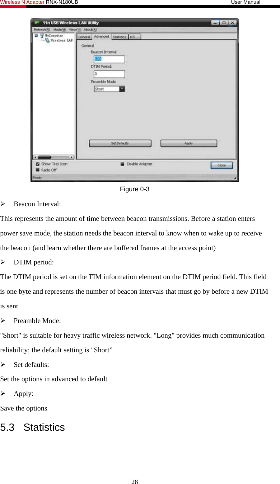 Wireless N Adapter RNX-N180UB                                                           User Manual    Figure 0-3  Beacon Interval: This represents the amount of time between beacon transmissions. Before a station enters power save mode, the station needs the beacon interval to know when to wake up to receive the beacon (and learn whether there are buffered frames at the access point)  DTIM period: The DTIM period is set on the TIM information element on the DTIM period field. This field is one byte and represents the number of beacon intervals that must go by before a new DTIM is sent.  Preamble Mode: &quot;Short&quot; is suitable for heavy traffic wireless network. &quot;Long&quot; provides much communication reliability; the default setting is &quot;Short”  Set defaults: Set the options in advanced to default  Apply: Save the options 5.3 Statistics 28 