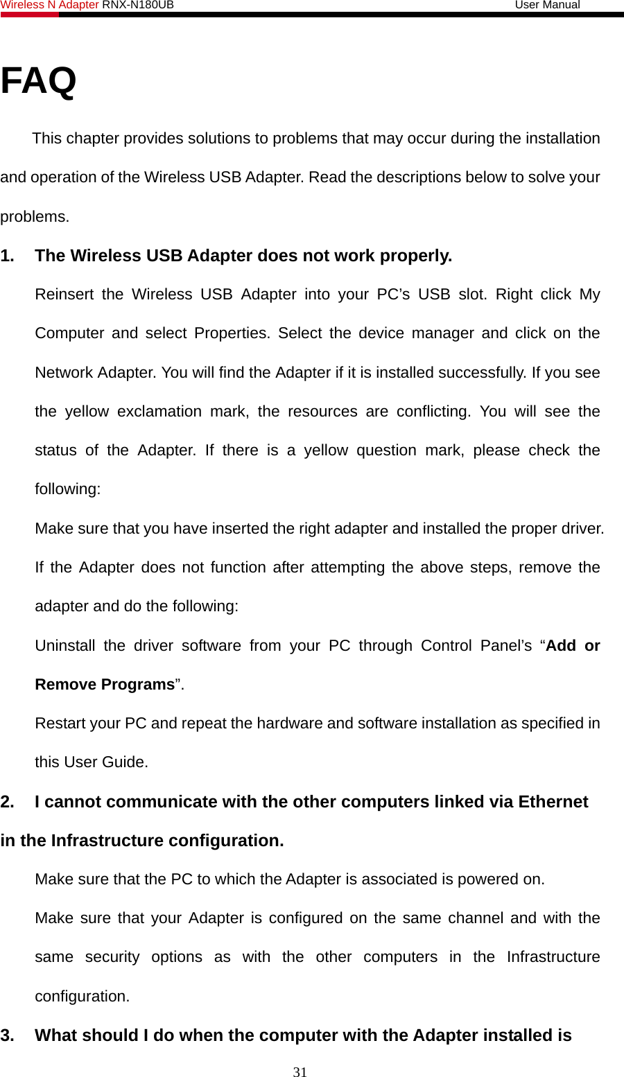 Wireless N Adapter RNX-N180UB                                                           User Manual   FAQ This chapter provides solutions to problems that may occur during the installation and operation of the Wireless USB Adapter. Read the descriptions below to solve your problems.  1.  The Wireless USB Adapter does not work properly. Reinsert the Wireless USB Adapter into your PC’s USB slot. Right click My Computer and select Properties. Select the device manager and click on the Network Adapter. You will find the Adapter if it is installed successfully. If you see the yellow exclamation mark, the resources are conflicting. You will see the status of the Adapter. If there is a yellow question mark, please check the following: Make sure that you have inserted the right adapter and installed the proper driver. If the Adapter does not function after attempting the above steps, remove the adapter and do the following: Uninstall the driver software from your PC through Control Panel’s “Add or Remove Programs”. Restart your PC and repeat the hardware and software installation as specified in this User Guide. 2.  I cannot communicate with the other computers linked via Ethernet in the Infrastructure configuration. Make sure that the PC to which the Adapter is associated is powered on. Make sure that your Adapter is configured on the same channel and with the same security options as with the other computers in the Infrastructure configuration. 3.  What should I do when the computer with the Adapter installed is 31 