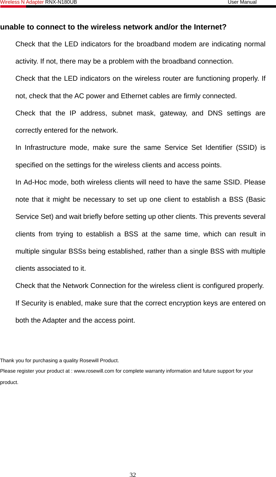 Wireless N Adapter RNX-N180UB                                                           User Manual   32 unable to connect to the wireless network and/or the Internet? Check that the LED indicators for the broadband modem are indicating normal activity. If not, there may be a problem with the broadband connection. Check that the LED indicators on the wireless router are functioning properly. If not, check that the AC power and Ethernet cables are firmly connected. Check that the IP address, subnet mask, gateway, and DNS settings are correctly entered for the network. In Infrastructure mode, make sure the same Service Set Identifier (SSID) is specified on the settings for the wireless clients and access points.   In Ad-Hoc mode, both wireless clients will need to have the same SSID. Please note that it might be necessary to set up one client to establish a BSS (Basic Service Set) and wait briefly before setting up other clients. This prevents several clients from trying to establish a BSS at the same time, which can result in multiple singular BSSs being established, rather than a single BSS with multiple clients associated to it.   Check that the Network Connection for the wireless client is configured properly.   If Security is enabled, make sure that the correct encryption keys are entered on both the Adapter and the access point.   Thank you for purchasing a quality Rosewill Product. Please register your product at : www.rosewill.com for complete warranty information and future support for your product.  