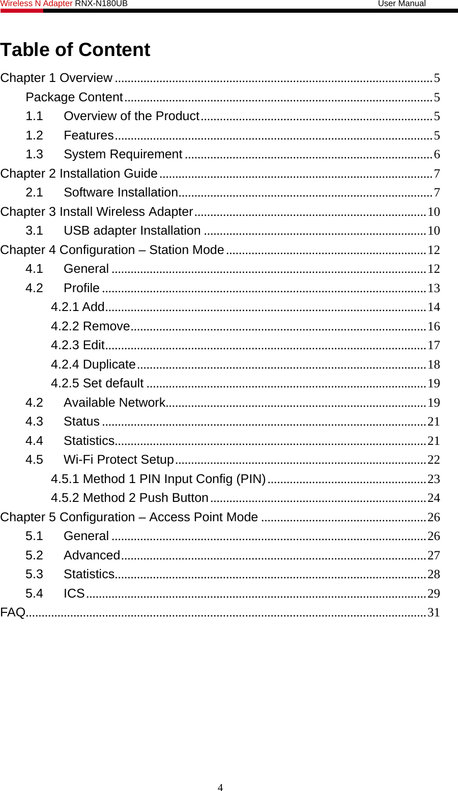 Wireless N Adapter RNX-N180UB                                                           User Manual   Table of Content Chapter 1 Overview ....................................................................................................5 Package Content.................................................................................................5 1.1 Overview of the Product.........................................................................5 1.2 Features....................................................................................................5 1.3 System Requirement ..............................................................................6 Chapter 2 Installation Guide......................................................................................7 2.1 Software Installation................................................................................7 Chapter 3 Install Wireless Adapter.........................................................................10 3.1 USB adapter Installation ......................................................................10 Chapter 4 Configuration – Station Mode...............................................................12 4.1 General ...................................................................................................12 4.2 Profile ......................................................................................................13 4.2.1 Add.....................................................................................................14 4.2.2 Remove.............................................................................................16 4.2.3 Edit.....................................................................................................17 4.2.4 Duplicate...........................................................................................18 4.2.5 Set default ........................................................................................19 4.2 Available Network..................................................................................19 4.3 Status ......................................................................................................21 4.4 Statistics..................................................................................................21 4.5 Wi-Fi Protect Setup...............................................................................22 4.5.1 Method 1 PIN Input Config (PIN)..................................................23 4.5.2 Method 2 Push Button....................................................................24 Chapter 5 Configuration – Access Point Mode ....................................................26 5.1 General ...................................................................................................26 5.2 Advanced................................................................................................27 5.3 Statistics..................................................................................................28 5.4 ICS...........................................................................................................29 FAQ..............................................................................................................................31 4 