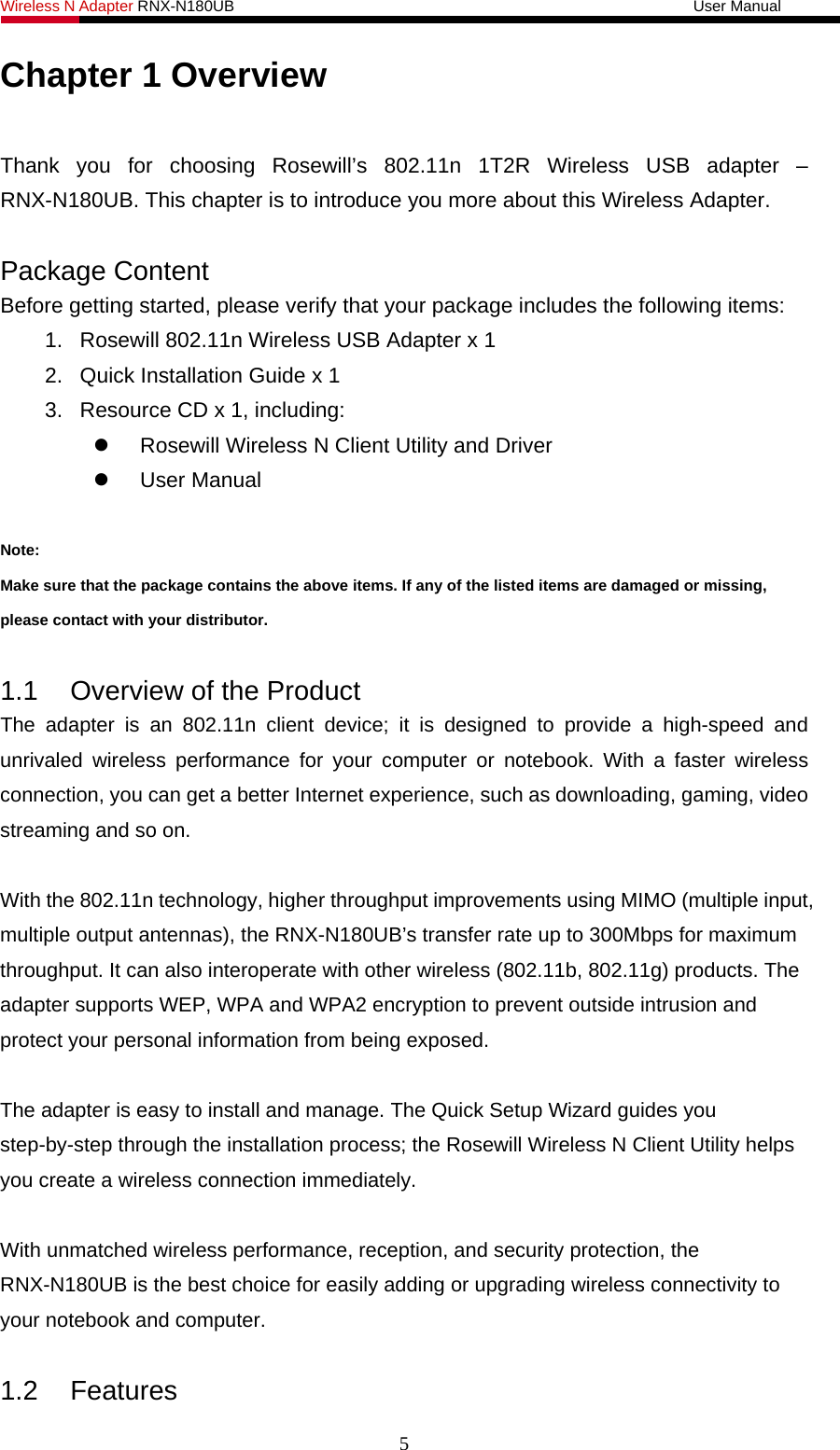 Wireless N Adapter RNX-N180UB                                                           User Manual   Chapter 1 Overview  Thank you for choosing Rosewill’s 802.11n 1T2R Wireless USB adapter – RNX-N180UB. This chapter is to introduce you more about this Wireless Adapter.  Package Content Before getting started, please verify that your package includes the following items:   1.  Rosewill 802.11n Wireless USB Adapter x 1 2.  Quick Installation Guide x 1 3.  Resource CD x 1, including:   Rosewill Wireless N Client Utility and Driver  User Manual   Note: Make sure that the package contains the above items. If any of the listed items are damaged or missing, please contact with your distributor.  1.1  Overview of the Product The adapter is an 802.11n client device; it is designed to provide a high-speed and unrivaled wireless performance for your computer or notebook. With a faster wireless connection, you can get a better Internet experience, such as downloading, gaming, video streaming and so on.    With the 802.11n technology, higher throughput improvements using MIMO (multiple input, multiple output antennas), the RNX-N180UB’s transfer rate up to 300Mbps for maximum throughput. It can also interoperate with other wireless (802.11b, 802.11g) products. The adapter supports WEP, WPA and WPA2 encryption to prevent outside intrusion and protect your personal information from being exposed.  The adapter is easy to install and manage. The Quick Setup Wizard guides you step-by-step through the installation process; the Rosewill Wireless N Client Utility helps you create a wireless connection immediately.  With unmatched wireless performance, reception, and security protection, the RNX-N180UB is the best choice for easily adding or upgrading wireless connectivity to your notebook and computer.  1.2 Features 5 