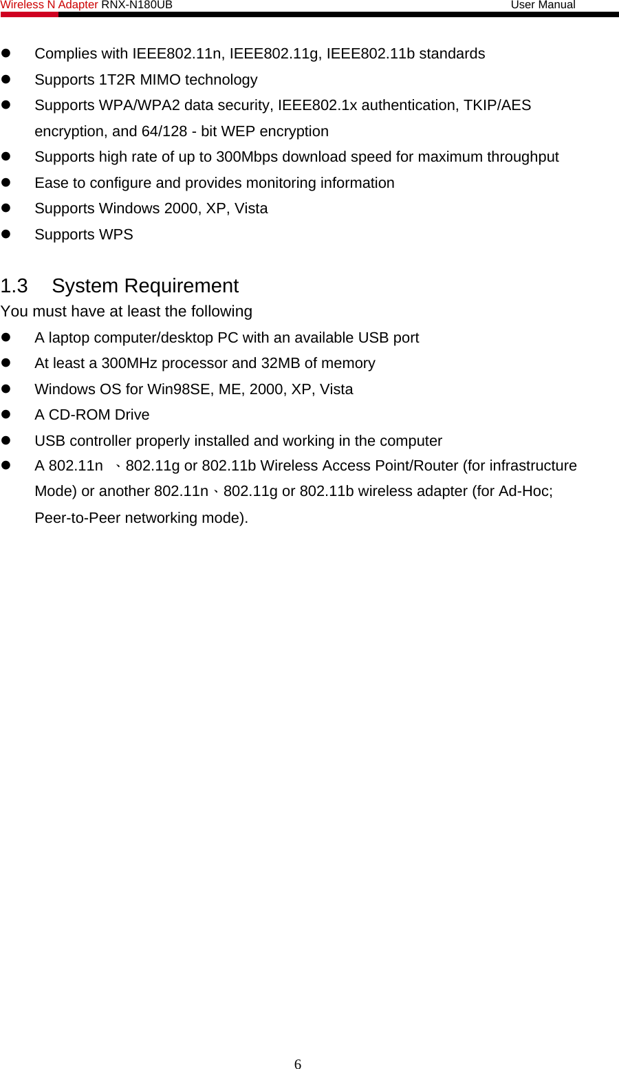 Wireless N Adapter RNX-N180UB                                                           User Manual     Complies with IEEE802.11n, IEEE802.11g, IEEE802.11b standards   Supports 1T2R MIMO technology   Supports WPA/WPA2 data security, IEEE802.1x authentication, TKIP/AES encryption, and 64/128 - bit WEP encryption   Supports high rate of up to 300Mbps download speed for maximum throughput   Ease to configure and provides monitoring information   Supports Windows 2000, XP, Vista  Supports WPS  1.3 System Requirement You must have at least the following   A laptop computer/desktop PC with an available USB port   At least a 300MHz processor and 32MB of memory   Windows OS for Win98SE, ME, 2000, XP, Vista   A CD-ROM Drive   USB controller properly installed and working in the computer  A 802.11n 、802.11g or 802.11b Wireless Access Point/Router (for infrastructure Mode) or another 802.11n、802.11g or 802.11b wireless adapter (for Ad-Hoc; Peer-to-Peer networking mode). 6 