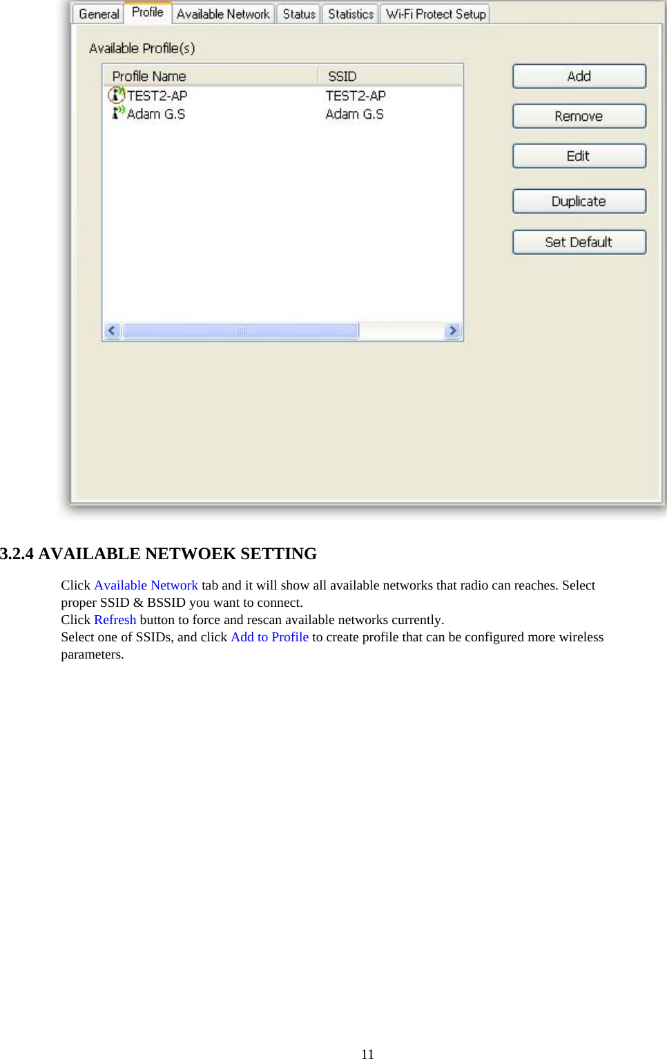  11 3.2.4 AVAILABLE NETWOEK SETTING   Click Available Network tab and it will show all available networks that radio can reaches. Select proper SSID &amp; BSSID you want to connect. Click Refresh button to force and rescan available networks currently. Select one of SSIDs, and click Add to Profile to create profile that can be configured more wireless parameters.  