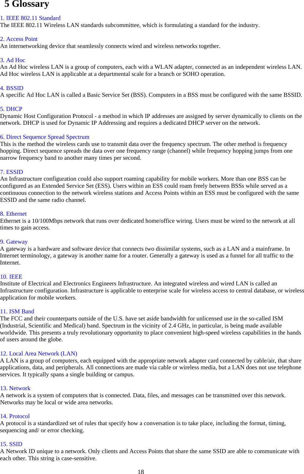  185 Glossary   ٛ 1. IEEE 802.11 Standard   ٛ The IEEE 802.11 Wireless LAN standards subcommittee, which is formulating a standard for the industry.    ٛ 2. Access Point   ٛ An internetworking device that seamlessly connects wired and wireless networks together.   ٛ  ٛ 3. Ad Hoc   ٛ An Ad Hoc wireless LAN is a group of computers, each with a WLAN adapter, connected as an independent wireless LAN. Ad Hoc wireless LAN is applicable at a departmental scale for a branch or SOHO operation.   ٛ  ٛ 4. BSSID   A specific Ad Hoc LAN is called a Basic Service Set (BSS). Computers in a BSS must be configured with the same BSSID.   ٛ  ٛ 5. DHCP   Dynamic Host Configuration Protocol - a method in which IP addresses are assigned by server dynamically to clients on the network. DHCP is used for Dynamic IP Addressing and requires a dedicated DHCP server on the network.   ٛ  ٛ 6. Direct Sequence Spread Spectrum   This is the method the wireless cards use to transmit data over the frequency spectrum. The other method is frequency hopping. Direct sequence spreads the data over one frequency range (channel) while frequency hopping jumps from one narrow frequency band to another many times per second.   ٛ  ٛ 7. ESSID   An Infrastructure configuration could also support roaming capability for mobile workers. More than one BSS can be configured as an Extended Service Set (ESS). Users within an ESS could roam freely between BSSs while served as a continuous connection to the network wireless stations and Access Points within an ESS must be configured with the same ESSID and the same radio channel.   ٛ  ٛ 8. Ethernet   Ethernet is a 10/100Mbps network that runs over dedicated home/office wiring. Users must be wired to the network at all times to gain access.   ٛ  ٛ 9. Gateway   ٛ A gateway is a hardware and software device that connects two dissimilar systems, such as a LAN and a mainframe. In Internet terminology, a gateway is another name for a router. Generally a gateway is used as a funnel for all traffic to the Internet.  ٛ  ٛ 10. IEEE   Institute of Electrical and Electronics Engineers Infrastructure. An integrated wireless and wired LAN is called an Infrastructure configuration. Infrastructure is applicable to enterprise scale for wireless access to central database, or wireless application for mobile workers.   ٛ  ٛ 11. ISM Band   ٛ The FCC and their counterparts outside of the U.S. have set aside bandwidth for unlicensed use in the so-called ISM (Industrial, Scientific and Medical) band. Spectrum in the vicinity of 2.4 GHz, in particular, is being made available worldwide. This presents a truly revolutionary opportunity to place convenient high-speed wireless capabilities in the hands of users around the globe.   ٛ  ٛ 12. Local Area Network (LAN)   ٛ A LAN is a group of computers, each equipped with the appropriate network adapter card connected by cable/air, that share applications, data, and peripherals. All connections are made via cable or wireless media, but a LAN does not use telephone services. It typically spans a single building or campus.   ٛ  ٛ 13. Network   A network is a system of computers that is connected. Data, files, and messages can be transmitted over this network. Networks may be local or wide area networks.   ٛ  ٛ 14. Protocol   ٛ A protocol is a standardized set of rules that specify how a conversation is to take place, including the format, timing, sequencing and/ or error checking.   ٛ  ٛ 15. SSID   ٛ A Network ID unique to a network. Only clients and Access Points that share the same SSID are able to communicate with each other. This string is case-sensitive.   