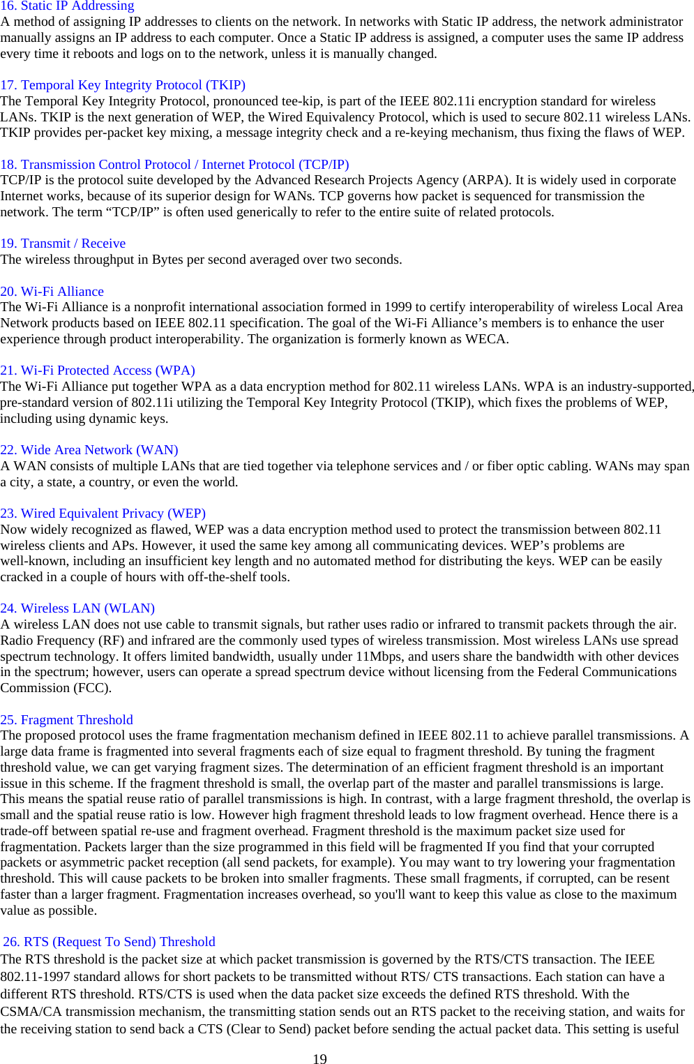  19ٛ  ٛ 16. Static IP Addressing   A method of assigning IP addresses to clients on the network. In networks with Static IP address, the network administrator manually assigns an IP address to each computer. Once a Static IP address is assigned, a computer uses the same IP address every time it reboots and logs on to the network, unless it is manually changed.   ٛ  ٛ 17. Temporal Key Integrity Protocol (TKIP)   ٛ The Temporal Key Integrity Protocol, pronounced tee-kip, is part of the IEEE 802.11i encryption standard for wireless LANs. TKIP is the next generation of WEP, the Wired Equivalency Protocol, which is used to secure 802.11 wireless LANs. TKIP provides per-packet key mixing, a message integrity check and a re-keying mechanism, thus fixing the flaws of WEP.   ٛ  ٛ 18. Transmission Control Protocol / Internet Protocol (TCP/IP)   TCP/IP is the protocol suite developed by the Advanced Research Projects Agency (ARPA). It is widely used in corporate Internet works, because of its superior design for WANs. TCP governs how packet is sequenced for transmission the network. The term “TCP/IP” is often used generically to refer to the entire suite of related protocols.   ٛ  ٛ 19. Transmit / Receive   ٛ The wireless throughput in Bytes per second averaged over two seconds.   ٛ  ٛ 20. Wi-Fi Alliance   The Wi-Fi Alliance is a nonprofit international association formed in 1999 to certify interoperability of wireless Local Area Network products based on IEEE 802.11 specification. The goal of the Wi-Fi Alliance’s members is to enhance the user experience through product interoperability. The organization is formerly known as WECA.   ٛ  ٛ 21. Wi-Fi Protected Access (WPA)   ٛ The Wi-Fi Alliance put together WPA as a data encryption method for 802.11 wireless LANs. WPA is an industry-supported, pre-standard version of 802.11i utilizing the Temporal Key Integrity Protocol (TKIP), which fixes the problems of WEP, including using dynamic keys.   ٛ  ٛ 22. Wide Area Network (WAN)   A WAN consists of multiple LANs that are tied together via telephone services and / or fiber optic cabling. WANs may span a city, a state, a country, or even the world.   ٛ  ٛ 23. Wired Equivalent Privacy (WEP)   Now widely recognized as flawed, WEP was a data encryption method used to protect the transmission between 802.11 wireless clients and APs. However, it used the same key among all communicating devices. WEP’s problems are well-known, including an insufficient key length and no automated method for distributing the keys. WEP can be easily cracked in a couple of hours with off-the-shelf tools.   ٛ  ٛ 24. Wireless LAN (WLAN)   A wireless LAN does not use cable to transmit signals, but rather uses radio or infrared to transmit packets through the air. Radio Frequency (RF) and infrared are the commonly used types of wireless transmission. Most wireless LANs use spread spectrum technology. It offers limited bandwidth, usually under 11Mbps, and users share the bandwidth with other devices in the spectrum; however, users can operate a spread spectrum device without licensing from the Federal Communications Commission (FCC).   ٛ  ٛ 25. Fragment Threshold   The proposed protocol uses the frame fragmentation mechanism defined in IEEE 802.11 to achieve parallel transmissions. A large data frame is fragmented into several fragments each of size equal to fragment threshold. By tuning the fragment threshold value, we can get varying fragment sizes. The determination of an efficient fragment threshold is an important issue in this scheme. If the fragment threshold is small, the overlap part of the master and parallel transmissions is large. This means the spatial reuse ratio of parallel transmissions is high. In contrast, with a large fragment threshold, the overlap is small and the spatial reuse ratio is low. However high fragment threshold leads to low fragment overhead. Hence there is a trade-off between spatial re-use and fragment overhead. Fragment threshold is the maximum packet size used for fragmentation. Packets larger than the size programmed in this field will be fragmented If you find that your corrupted packets or asymmetric packet reception (all send packets, for example). You may want to try lowering your fragmentation threshold. This will cause packets to be broken into smaller fragments. These small fragments, if corrupted, can be resent faster than a larger fragment. Fragmentation increases overhead, so you&apos;ll want to keep this value as close to the maximum value as possible.    26. RTS (Request To Send) Threshold   The RTS threshold is the packet size at which packet transmission is governed by the RTS/CTS transaction. The IEEE 802.11-1997 standard allows for short packets to be transmitted without RTS/ CTS transactions. Each station can have a different RTS threshold. RTS/CTS is used when the data packet size exceeds the defined RTS threshold. With the CSMA/CA transmission mechanism, the transmitting station sends out an RTS packet to the receiving station, and waits for the receiving station to send back a CTS (Clear to Send) packet before sending the actual packet data. This setting is useful 