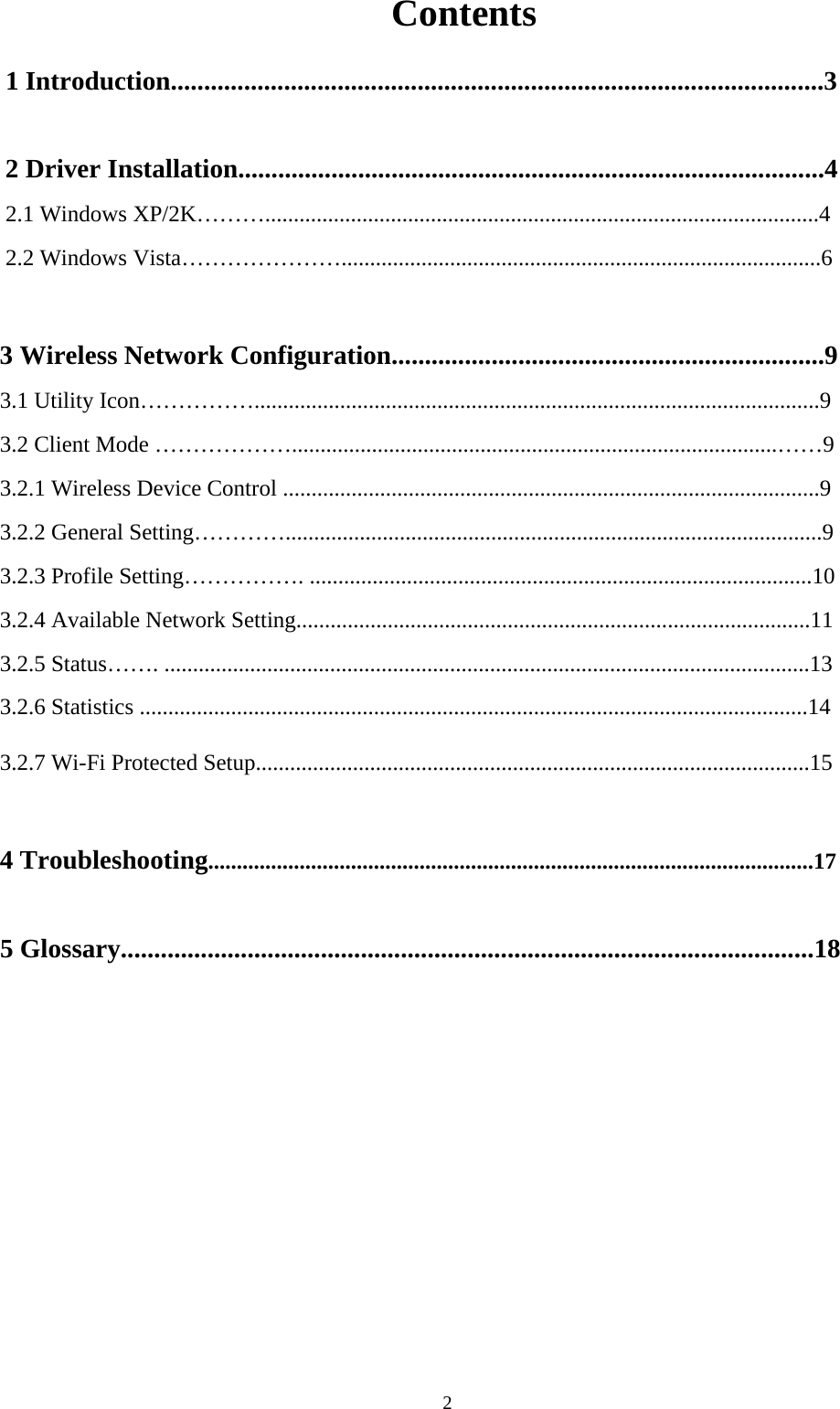  2Contents 1 Introduction..................................................................................................3  2 Driver Installation........................................................................................4 2.1 Windows XP/2K……….................................................................................................4 2.2 Windows Vista…………………....................................................................................6  3 Wireless Network Configuration.................................................................9 3.1 Utility Icon……………...................................................................................................9 3.2 Client Mode ……………….....................................................................................……9 3.2.1 Wireless Device Control ..............................................................................................9 3.2.2 General Setting…………..............................................................................................9   3.2.3 Profile Setting……………. ........................................................................................10   3.2.4 Available Network Setting..........................................................................................11 3.2.5 Status……. .................................................................................................................13 3.2.6 Statistics .....................................................................................................................14 3.2.7 Wi-Fi Protected Setup.................................................................................................15  4 Troubleshooting..........................................................................................................17  5 Glossary........................................................................................................18                
