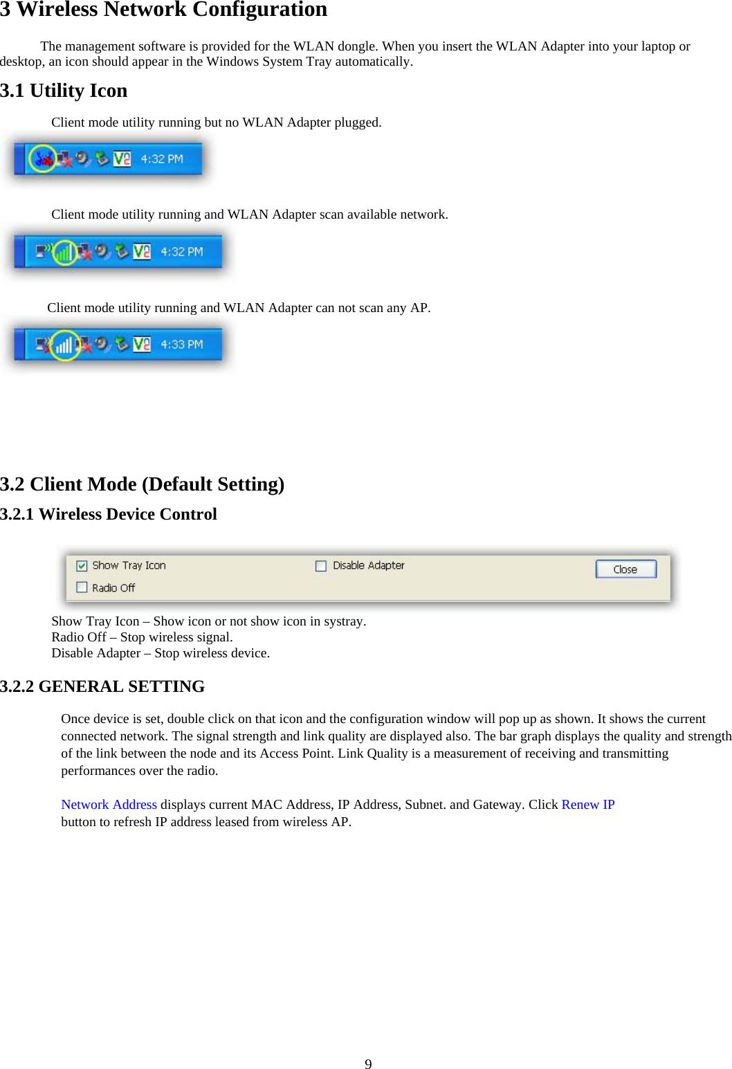  93 Wireless Network Configuration   The management software is provided for the WLAN dongle. When you insert the WLAN Adapter into your laptop or desktop, an icon should appear in the Windows System Tray automatically.   3.1 Utility Icon   ٛ Client mode utility running but no WLAN Adapter plugged.     ٛ Client mode utility running and WLAN Adapter scan available network.     Client mode utility running and WLAN Adapter can not scan any AP.   3.2 Client Mode (Default Setting)   3.2.1 Wireless Device Control    ٛ Show Tray Icon – Show icon or not show icon in systray.   ٛ Radio Off – Stop wireless signal.   ٛ Disable Adapter – Stop wireless device.    3.2.2 GENERAL SETTING   Once device is set, double click on that icon and the configuration window will pop up as shown. It shows the current connected network. The signal strength and link quality are displayed also. The bar graph displays the quality and strength of the link between the node and its Access Point. Link Quality is a measurement of receiving and transmitting performances over the radio.   Network Address displays current MAC Address, IP Address, Subnet. and Gateway. Click Renew IP button to refresh IP address leased from wireless AP.   