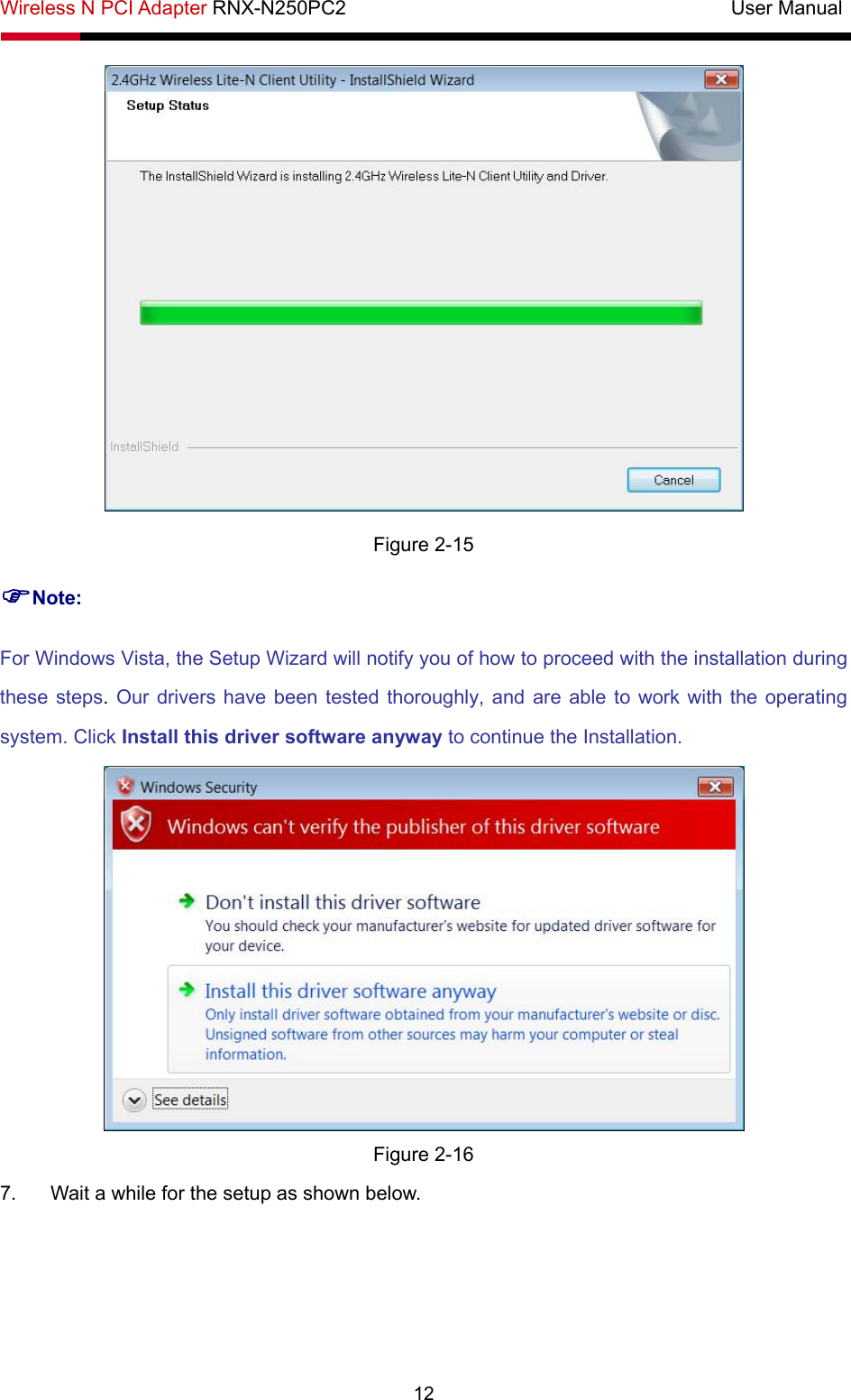 Wireless N PCI Adapter RNX-N250PC2                                       User Manual  12  Figure 2-15 )Note: For Windows Vista, the Setup Wizard will notify you of how to proceed with the installation during these steps. Our drivers have been tested thoroughly, and are able to work with the operating system. Click Install this driver software anyway to continue the Installation.  Figure 2-16 7.  Wait a while for the setup as shown below. 