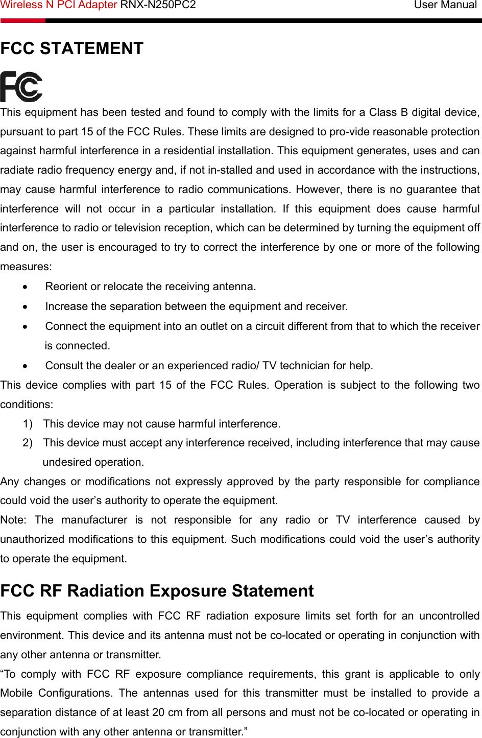 Wireless N PCI Adapter RNX-N250PC2                                       User Manual  FCC STATEMENT  This equipment has been tested and found to comply with the limits for a Class B digital device, pursuant to part 15 of the FCC Rules. These limits are designed to pro-vide reasonable protection against harmful interference in a residential installation. This equipment generates, uses and can radiate radio frequency energy and, if not in-stalled and used in accordance with the instructions, may cause harmful interference to radio communications. However, there is no guarantee that interference will not occur in a particular installation. If this equipment does cause harmful interference to radio or television reception, which can be determined by turning the equipment off and on, the user is encouraged to try to correct the interference by one or more of the following measures: •  Reorient or relocate the receiving antenna. •  Increase the separation between the equipment and receiver. •  Connect the equipment into an outlet on a circuit different from that to which the receiver is connected.   •  Consult the dealer or an experienced radio/ TV technician for help. This device complies with part 15 of the FCC Rules. Operation is subject to the following two conditions: 1)  This device may not cause harmful interference. 2)  This device must accept any interference received, including interference that may cause undesired operation. Any changes or modifications not expressly approved by the party responsible for compliance could void the user’s authority to operate the equipment. Note: The manufacturer is not responsible for any radio or TV interference caused by unauthorized modifications to this equipment. Such modifications could void the user’s authority to operate the equipment. FCC RF Radiation Exposure Statement This equipment complies with FCC RF radiation exposure limits set forth for an uncontrolled environment. This device and its antenna must not be co-located or operating in conjunction with any other antenna or transmitter. “To comply with FCC RF exposure compliance requirements, this grant is applicable to only Mobile Configurations. The antennas used for this transmitter must be installed to provide a separation distance of at least 20 cm from all persons and must not be co-located or operating in conjunction with any other antenna or transmitter.” 