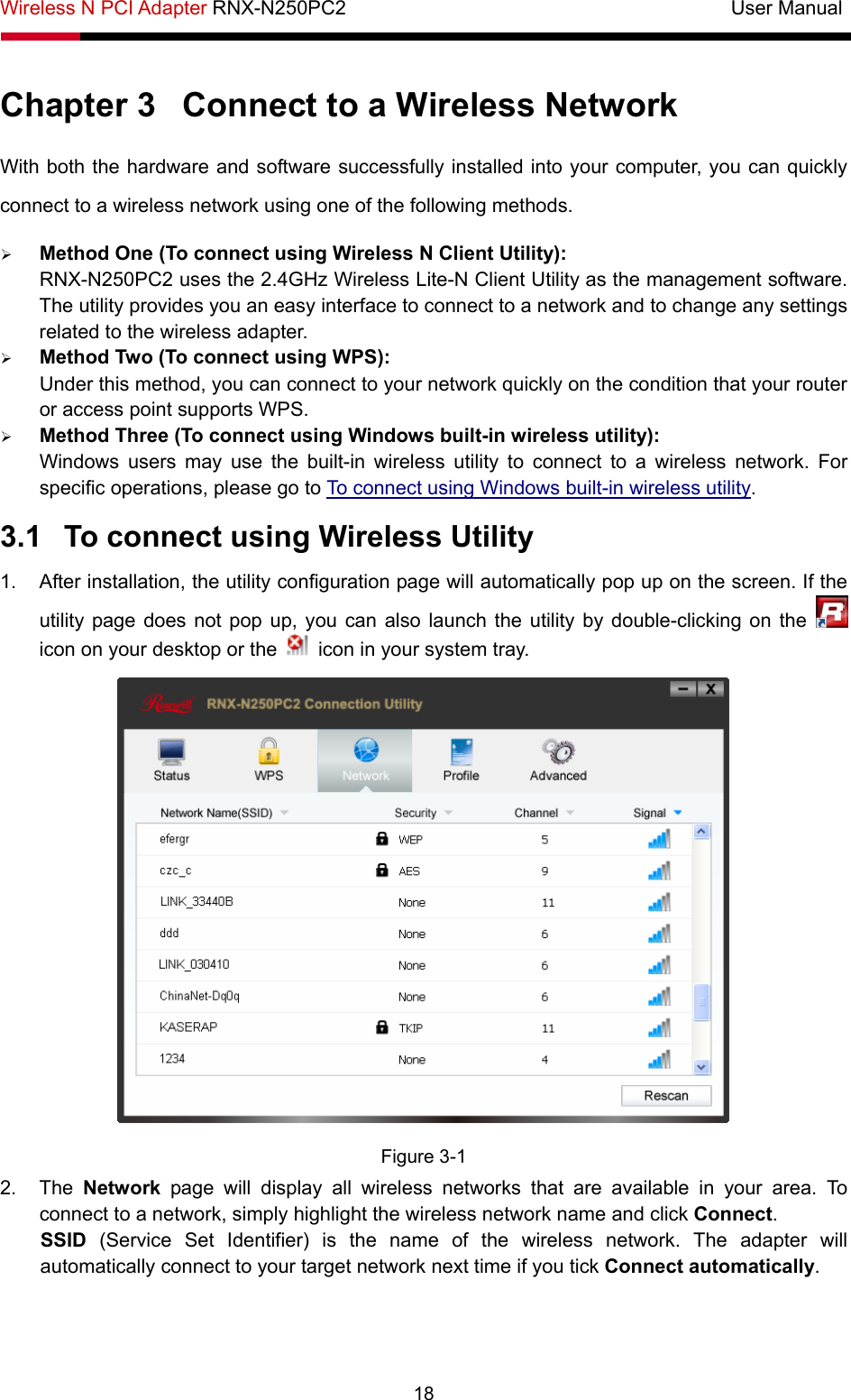 Wireless N PCI Adapter RNX-N250PC2                                       User Manual  18 Chapter 3  Connect to a Wireless Network With both the hardware and software successfully installed into your computer, you can quickly connect to a wireless network using one of the following methods. ¾ Method One (To connect using Wireless N Client Utility): RNX-N250PC2 uses the 2.4GHz Wireless Lite-N Client Utility as the management software. The utility provides you an easy interface to connect to a network and to change any settings related to the wireless adapter.   ¾ Method Two (To connect using WPS): Under this method, you can connect to your network quickly on the condition that your router or access point supports WPS.   ¾ Method Three (To connect using Windows built-in wireless utility): Windows users may use the built-in wireless utility to connect to a wireless network. For specific operations, please go to To connect using Windows built-in wireless utility. 3.1  To connect using Wireless Utility 1.  After installation, the utility configuration page will automatically pop up on the screen. If the utility page does not pop up, you can also launch the utility by double-clicking on the   icon on your desktop or the    icon in your system tray.    Figure 3-1 2. The Network page will display all wireless networks that are available in your area. To connect to a network, simply highlight the wireless network name and click Connect. SSID (Service Set Identifier) is the name of the wireless network. The adapter will automatically connect to your target network next time if you tick Connect automatically. 
