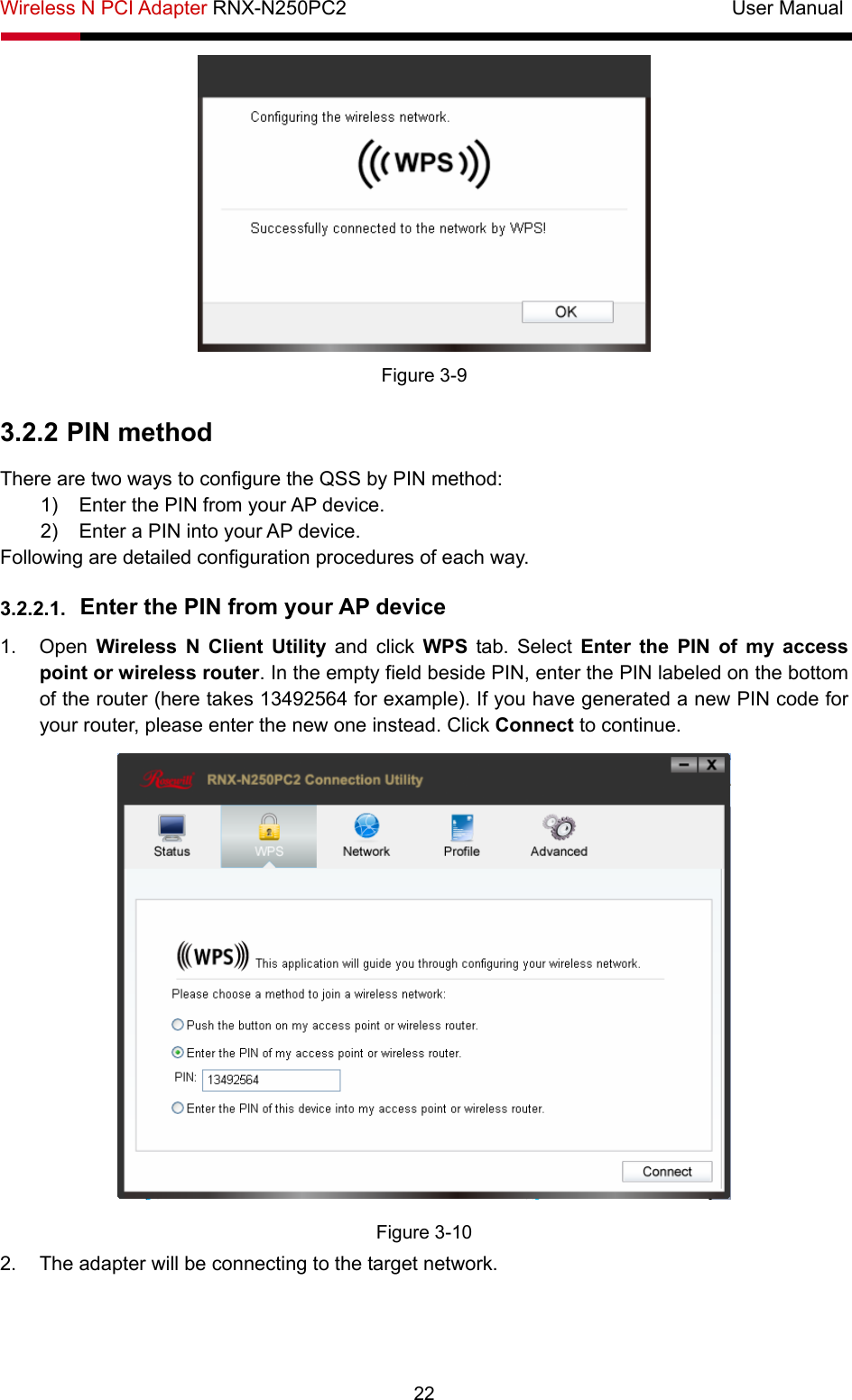 Wireless N PCI Adapter RNX-N250PC2                                       User Manual  22  Figure 3-9 3.2.2 PIN method There are two ways to configure the QSS by PIN method: 1)  Enter the PIN from your AP device. 2)  Enter a PIN into your AP device. Following are detailed configuration procedures of each way. 3.2.2.1.  Enter the PIN from your AP device   1. Open Wireless N Client Utility and click WPS tab. Select Enter the PIN of my access point or wireless router. In the empty field beside PIN, enter the PIN labeled on the bottom of the router (here takes 13492564 for example). If you have generated a new PIN code for your router, please enter the new one instead. Click Connect to continue.  Figure 3-10 2.  The adapter will be connecting to the target network.   