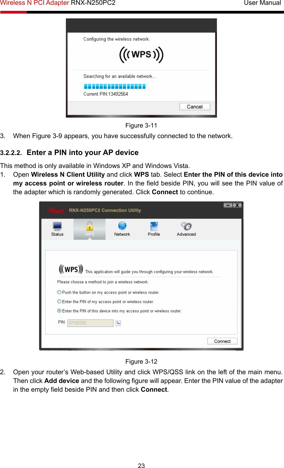 Wireless N PCI Adapter RNX-N250PC2                                       User Manual  23  Figure 3-11 3. When Figure 3-9 appears, you have successfully connected to the network.   3.2.2.2.  Enter a PIN into your AP device This method is only available in Windows XP and Windows Vista.   1. Open Wireless N Client Utility and click WPS tab. Select Enter the PIN of this device into my access point or wireless router. In the field beside PIN, you will see the PIN value of the adapter which is randomly generated. Click Connect to continue.  Figure 3-12 2.  Open your router’s Web-based Utility and click WPS/QSS link on the left of the main menu. Then click Add device and the following figure will appear. Enter the PIN value of the adapter in the empty field beside PIN and then click Connect. 