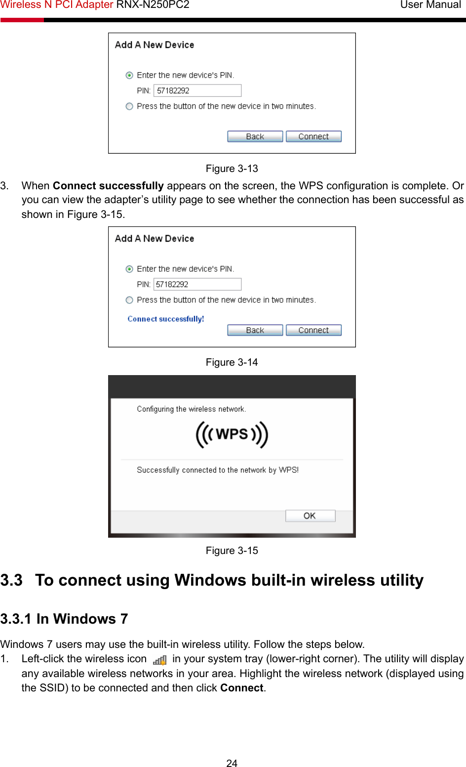 Wireless N PCI Adapter RNX-N250PC2                                       User Manual  24  Figure 3-13 3. When Connect successfully appears on the screen, the WPS configuration is complete. Or you can view the adapter’s utility page to see whether the connection has been successful as shown in Figure 3-15.   Figure 3-14  Figure 3-15 3.3  To connect using Windows built-in wireless utility 3.3.1 In Windows 7 Windows 7 users may use the built-in wireless utility. Follow the steps below. 1.  Left-click the wireless icon    in your system tray (lower-right corner). The utility will display any available wireless networks in your area. Highlight the wireless network (displayed using the SSID) to be connected and then click Connect.  