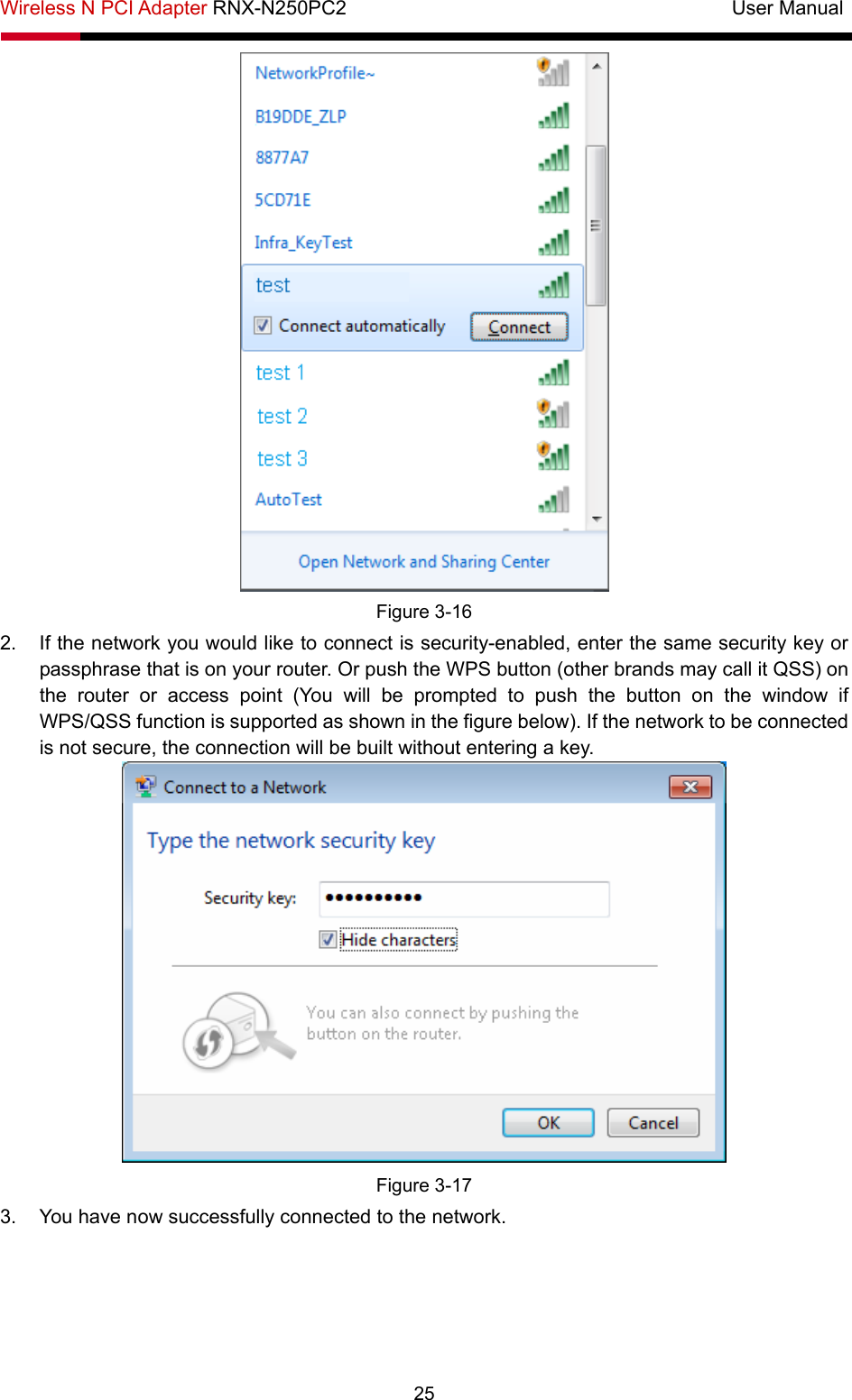 Wireless N PCI Adapter RNX-N250PC2                                       User Manual  25  Figure 3-16 2.  If the network you would like to connect is security-enabled, enter the same security key or passphrase that is on your router. Or push the WPS button (other brands may call it QSS) on the router or access point (You will be prompted to push the button on the window if WPS/QSS function is supported as shown in the figure below). If the network to be connected is not secure, the connection will be built without entering a key.    Figure 3-17 3.  You have now successfully connected to the network.   