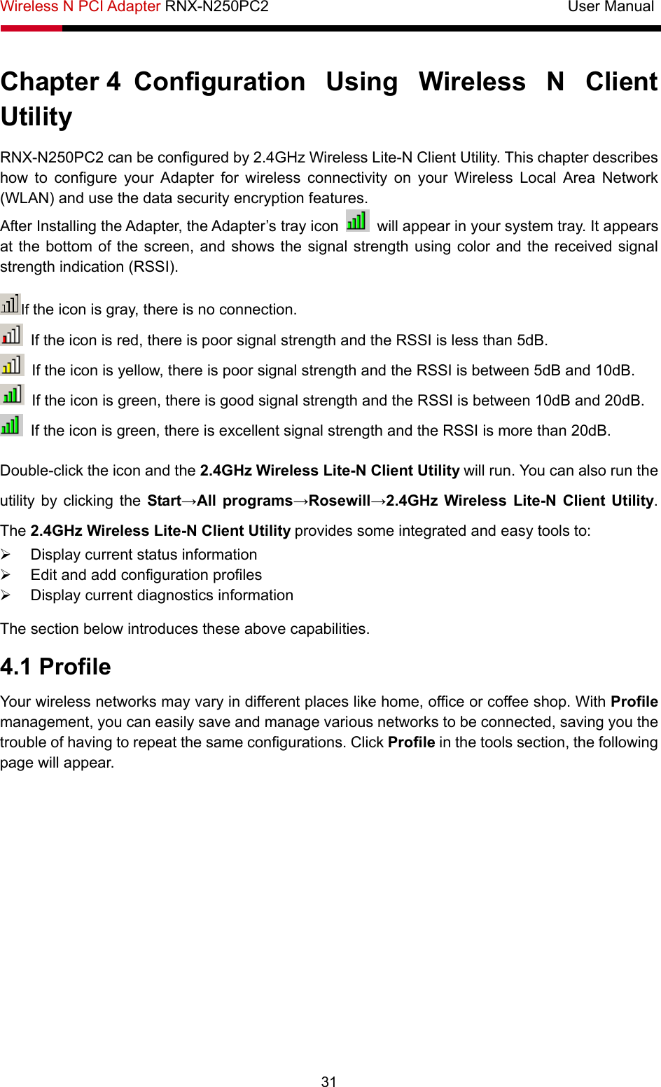 Wireless N PCI Adapter RNX-N250PC2                                       User Manual  31 Chapter 4  Configuration Using Wireless N Client Utility  RNX-N250PC2 can be configured by 2.4GHz Wireless Lite-N Client Utility. This chapter describes how to configure your Adapter for wireless connectivity on your Wireless Local Area Network (WLAN) and use the data security encryption features. After Installing the Adapter, the Adapter’s tray icon    will appear in your system tray. It appears at the bottom of the screen, and shows the signal strength using color and the received signal strength indication (RSSI). If the icon is gray, there is no connection.   If the icon is red, there is poor signal strength and the RSSI is less than 5dB.   If the icon is yellow, there is poor signal strength and the RSSI is between 5dB and 10dB.   If the icon is green, there is good signal strength and the RSSI is between 10dB and 20dB.   If the icon is green, there is excellent signal strength and the RSSI is more than 20dB. Double-click the icon and the 2.4GHz Wireless Lite-N Client Utility will run. You can also run the utility by clicking the Start→All programs→Rosewill→2.4GHz Wireless Lite-N Client Utility. The 2.4GHz Wireless Lite-N Client Utility provides some integrated and easy tools to: ¾  Display current status information ¾  Edit and add configuration profiles ¾  Display current diagnostics information The section below introduces these above capabilities. 4.1 Profile Your wireless networks may vary in different places like home, office or coffee shop. With Profile management, you can easily save and manage various networks to be connected, saving you the trouble of having to repeat the same configurations. Click Profile in the tools section, the following page will appear.   