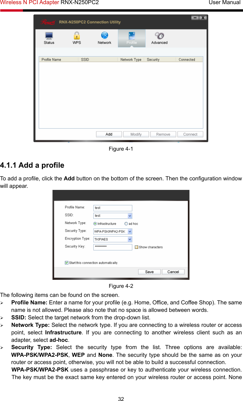 Wireless N PCI Adapter RNX-N250PC2                                       User Manual  32  Figure 4-1 4.1.1 Add a profile To add a profile, click the Add button on the bottom of the screen. Then the configuration window will appear.    Figure 4-2 The following items can be found on the screen.   ¾ Profile Name: Enter a name for your profile (e.g. Home, Office, and Coffee Shop). The same name is not allowed. Please also note that no space is allowed between words.   ¾ SSID: Select the target network from the drop-down list. ¾ Network Type: Select the network type. If you are connecting to a wireless router or access point, select Infrastructure. If you are connecting to another wireless client such as an adapter, select ad-hoc. ¾ Security Type: Select the security type from the list. Three options are available: WPA-PSK/WPA2-PSK, WEP and None. The security type should be the same as on your router or access point, otherwise, you will not be able to build a successful connection.   WPA-PSK/WPA2-PSK uses a passphrase or key to authenticate your wireless connection. The key must be the exact same key entered on your wireless router or access point. None 