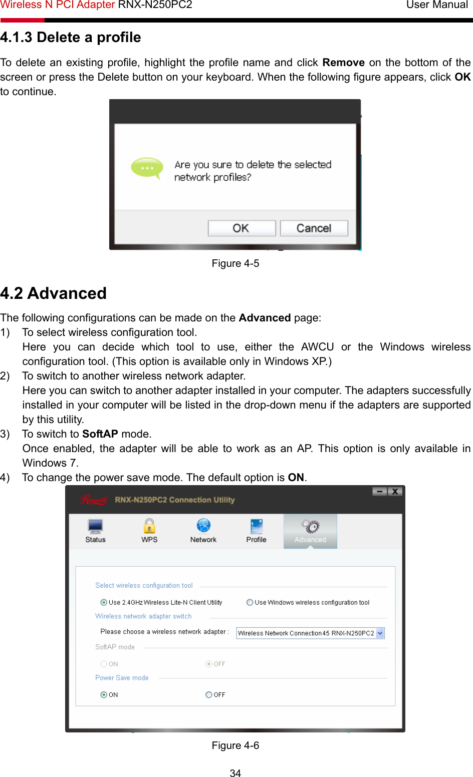 Wireless N PCI Adapter RNX-N250PC2                                       User Manual  34 4.1.3 Delete a profile To delete an existing profile, highlight the profile name and click Remove on the bottom of the screen or press the Delete button on your keyboard. When the following figure appears, click OK to continue.    Figure 4-5 4.2 Advanced The following configurations can be made on the Advanced page: 1)  To select wireless configuration tool.   Here you can decide which tool to use, either the AWCU or the Windows wireless configuration tool. (This option is available only in Windows XP.) 2)  To switch to another wireless network adapter.   Here you can switch to another adapter installed in your computer. The adapters successfully installed in your computer will be listed in the drop-down menu if the adapters are supported by this utility.   3)  To switch to SoftAP mode.   Once enabled, the adapter will be able to work as an AP. This option is only available in Windows 7.   4)  To change the power save mode. The default option is ON.   Figure 4-6 