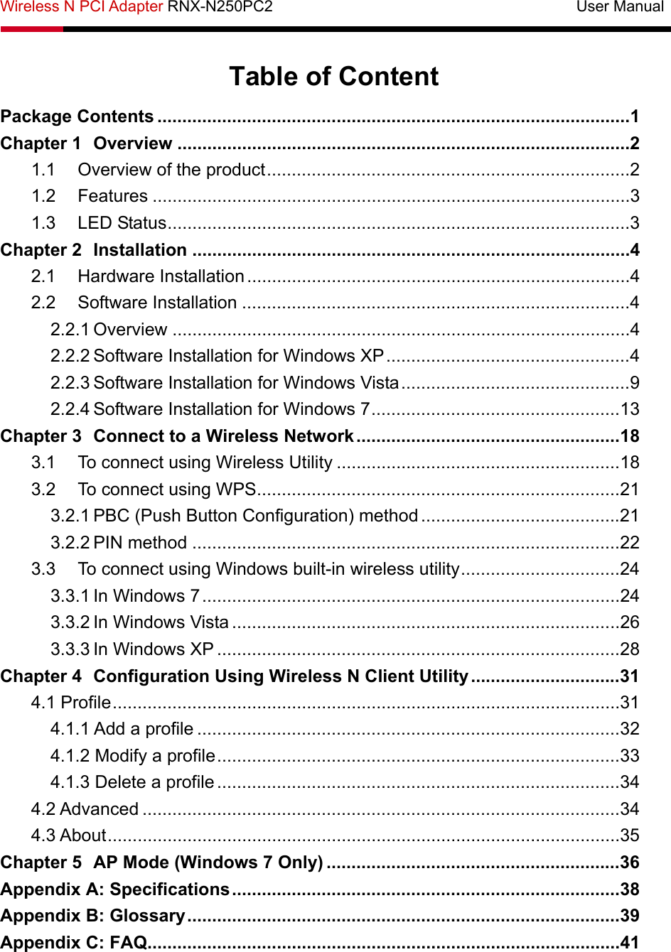 Wireless N PCI Adapter RNX-N250PC2                                       User Manual   Table of Content Package Contents ...............................................................................................1 Chapter 1 Overview ...........................................................................................2 1.1 Overview of the product.........................................................................2 1.2 Features ................................................................................................3 1.3 LED Status.............................................................................................3 Chapter 2 Installation ........................................................................................4 2.1 Hardware Installation.............................................................................4 2.2 Software Installation ..............................................................................4 2.2.1 Overview ............................................................................................4 2.2.2 Software Installation for Windows XP.................................................4 2.2.3 Software Installation for Windows Vista..............................................9 2.2.4 Software Installation for Windows 7..................................................13 Chapter 3 Connect to a Wireless Network .....................................................18 3.1 To connect using Wireless Utility .........................................................18 3.2 To connect using WPS.........................................................................21 3.2.1 PBC (Push Button Configuration) method ........................................21 3.2.2 PIN method ......................................................................................22 3.3 To connect using Windows built-in wireless utility................................24 3.3.1 In Windows 7....................................................................................24 3.3.2 In Windows Vista ..............................................................................26 3.3.3 In Windows XP .................................................................................28 Chapter 4 Configuration Using Wireless N Client Utility..............................31 4.1 Profile......................................................................................................31 4.1.1 Add a profile .....................................................................................32 4.1.2 Modify a profile.................................................................................33 4.1.3 Delete a profile .................................................................................34 4.2 Advanced ................................................................................................34 4.3 About.......................................................................................................35 Chapter 5 AP Mode (Windows 7 Only) ...........................................................36 Appendix A: Specifications..............................................................................38 Appendix B: Glossary.......................................................................................39 Appendix C: FAQ...............................................................................................41 