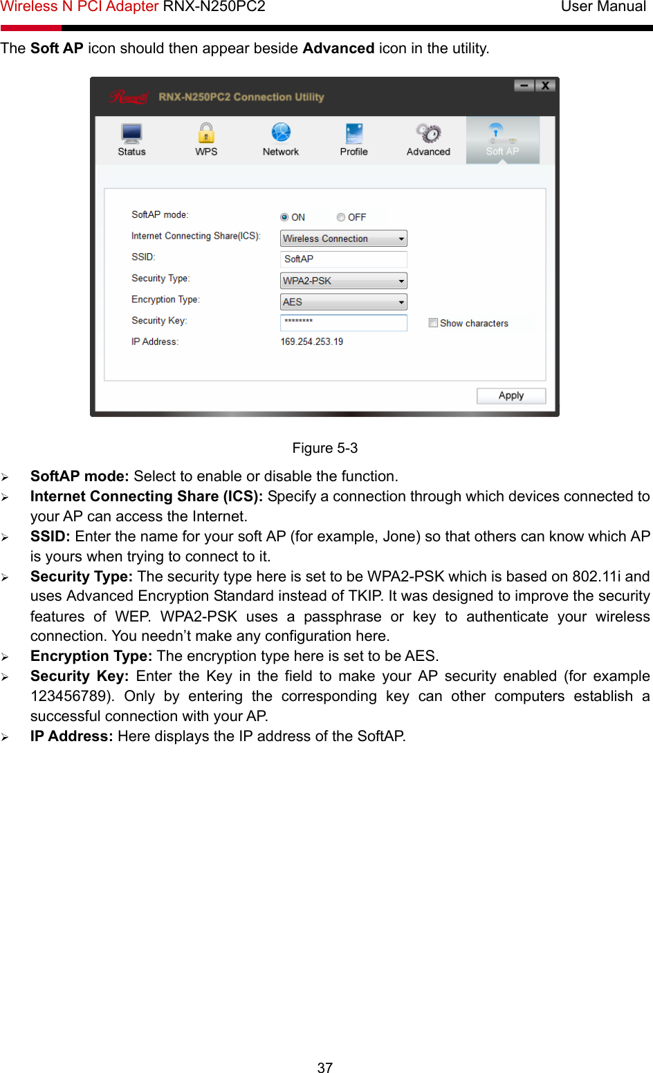 Wireless N PCI Adapter RNX-N250PC2                                       User Manual  37 The Soft AP icon should then appear beside Advanced icon in the utility.    Figure 5-3 ¾ SoftAP mode: Select to enable or disable the function. ¾ Internet Connecting Share (ICS): Specify a connection through which devices connected to your AP can access the Internet.   ¾ SSID: Enter the name for your soft AP (for example, Jone) so that others can know which AP is yours when trying to connect to it. ¾ Security Type: The security type here is set to be WPA2-PSK which is based on 802.11i and uses Advanced Encryption Standard instead of TKIP. It was designed to improve the security features of WEP. WPA2-PSK uses a passphrase or key to authenticate your wireless connection. You needn’t make any configuration here.   ¾ Encryption Type: The encryption type here is set to be AES.   ¾ Security Key: Enter the Key in the field to make your AP security enabled (for example 123456789). Only by entering the corresponding key can other computers establish a successful connection with your AP. ¾ IP Address: Here displays the IP address of the SoftAP. 
